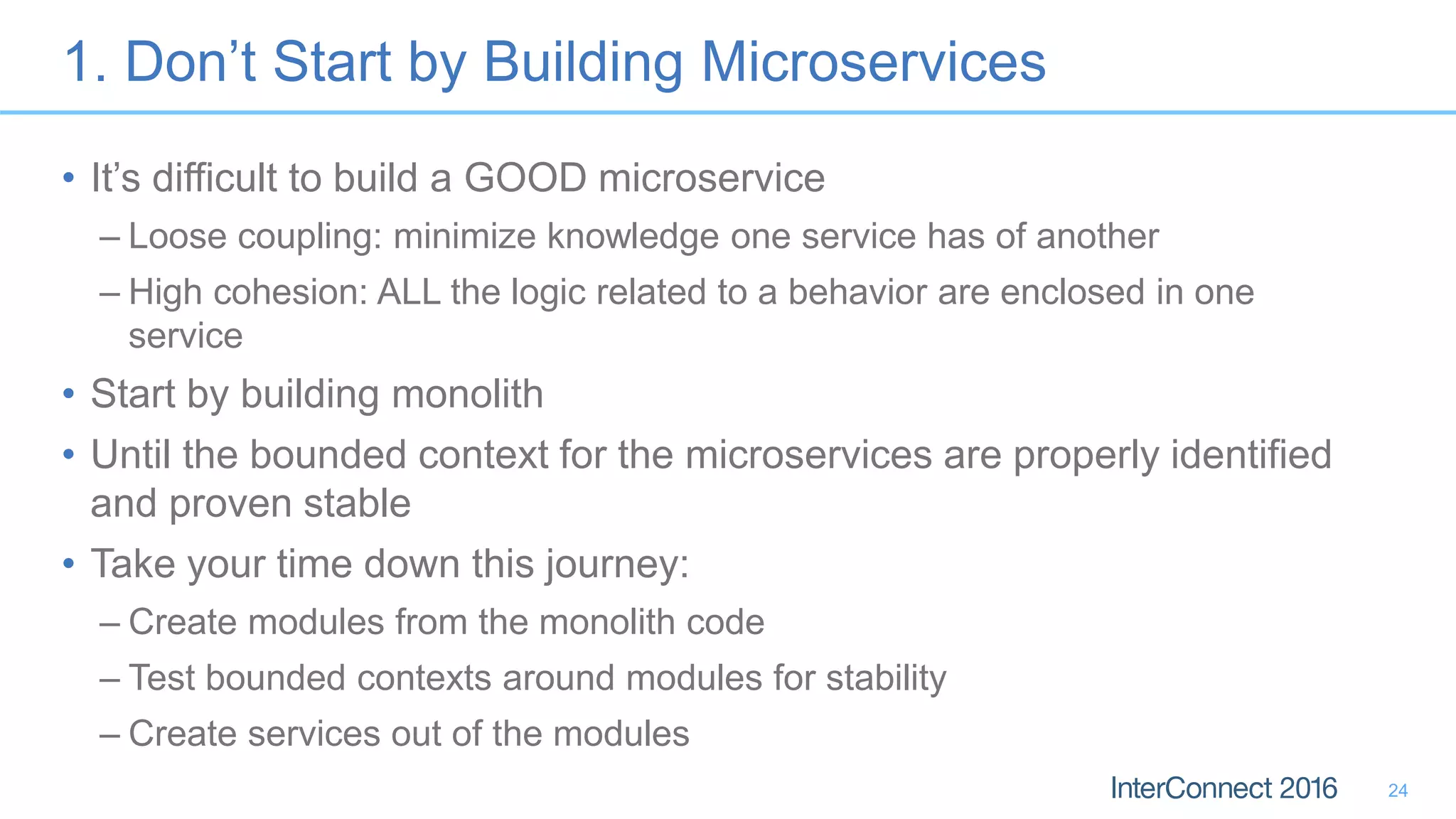 1. Don’t Start by Building Microservices • It’s difficult to build a GOOD microservice – Loose coupling: minimize knowledge one service has of another – High cohesion: ALL the logic related to a behavior are enclosed in one service • Start by building monolith • Until the bounded context for the microservices are properly identified and proven stable • Take your time down this journey: – Create modules from the monolith code – Test bounded contexts around modules for stability – Create services out of the modules 24 