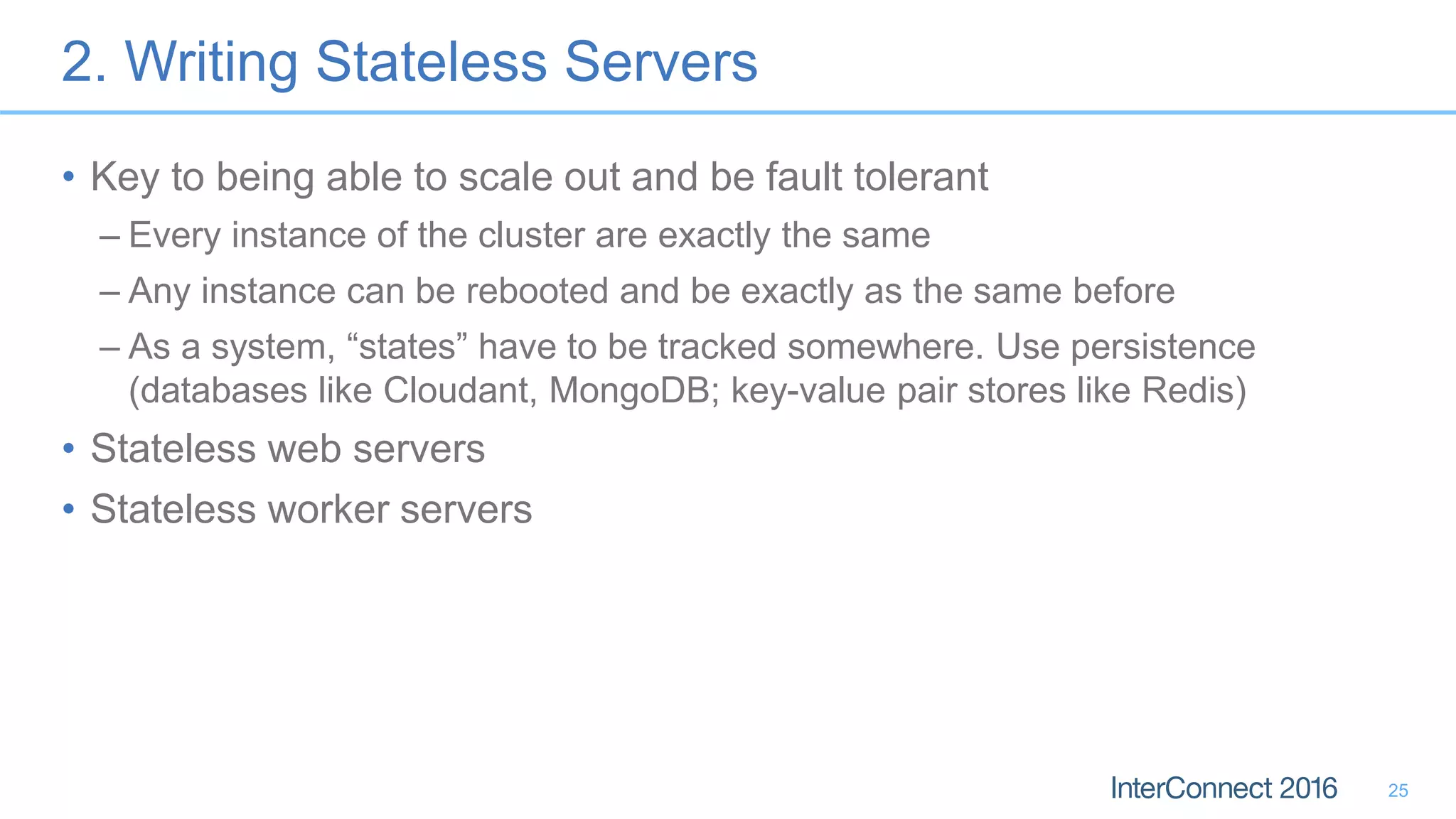 2. Writing Stateless Servers • Key to being able to scale out and be fault tolerant – Every instance of the cluster are exactly the same – Any instance can be rebooted and be exactly as the same before – As a system, “states” have to be tracked somewhere. Use persistence (databases like Cloudant, MongoDB; key-value pair stores like Redis) • Stateless web servers • Stateless worker servers 25 