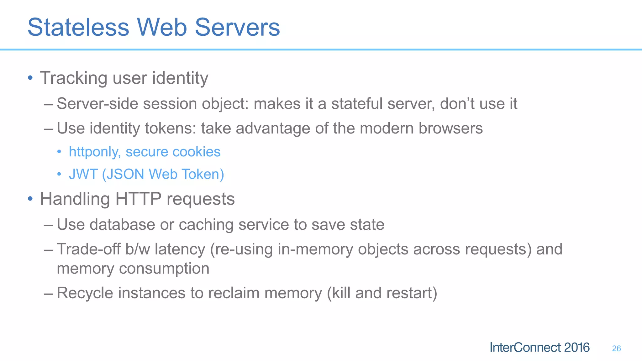 Stateless Web Servers • Tracking user identity – Server-side session object: makes it a stateful server, don’t use it – Use identity tokens: take advantage of the modern browsers • httponly, secure cookies • JWT (JSON Web Token) • Handling HTTP requests – Use database or caching service to save state – Trade-off b/w latency (re-using in-memory objects across requests) and memory consumption – Recycle instances to reclaim memory (kill and restart) 26 