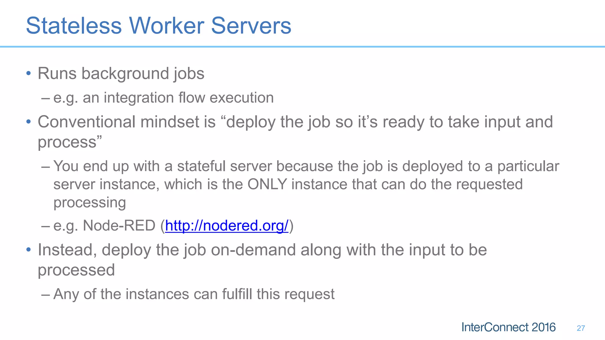 Stateless Worker Servers • Runs background jobs – e.g. an integration flow execution • Conventional mindset is “deploy the job so it’s ready to take input and process” – You end up with a stateful server because the job is deployed to a particular server instance, which is the ONLY instance that can do the requested processing – e.g. Node-RED (http://nodered.org/) • Instead, deploy the job on-demand along with the input to be processed – Any of the instances can fulfill this request 27 