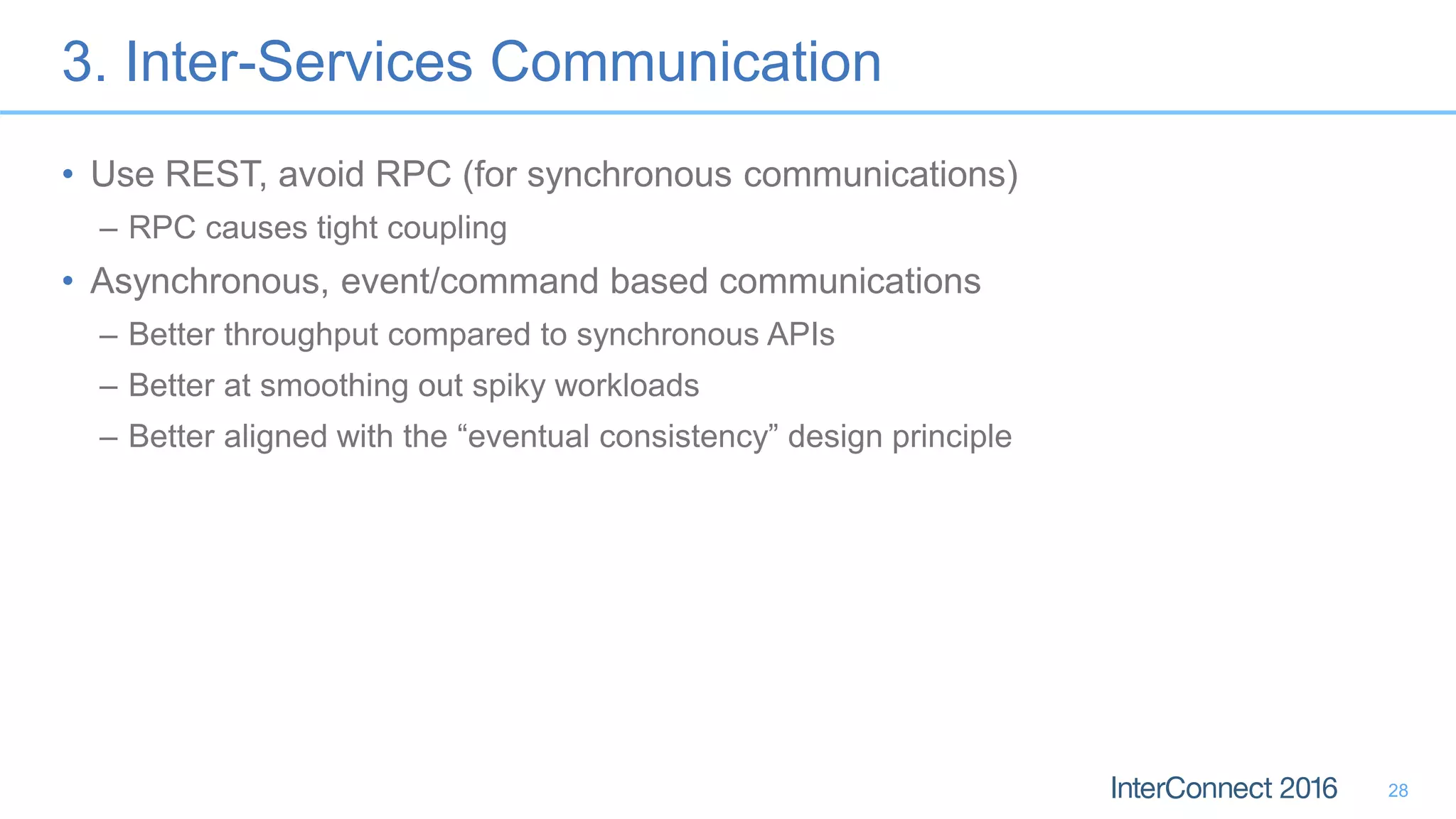3. Inter-Services Communication • Use REST, avoid RPC (for synchronous communications) – RPC causes tight coupling • Asynchronous, event/command based communications – Better throughput compared to synchronous APIs – Better at smoothing out spiky workloads – Better aligned with the “eventual consistency” design principle 28 