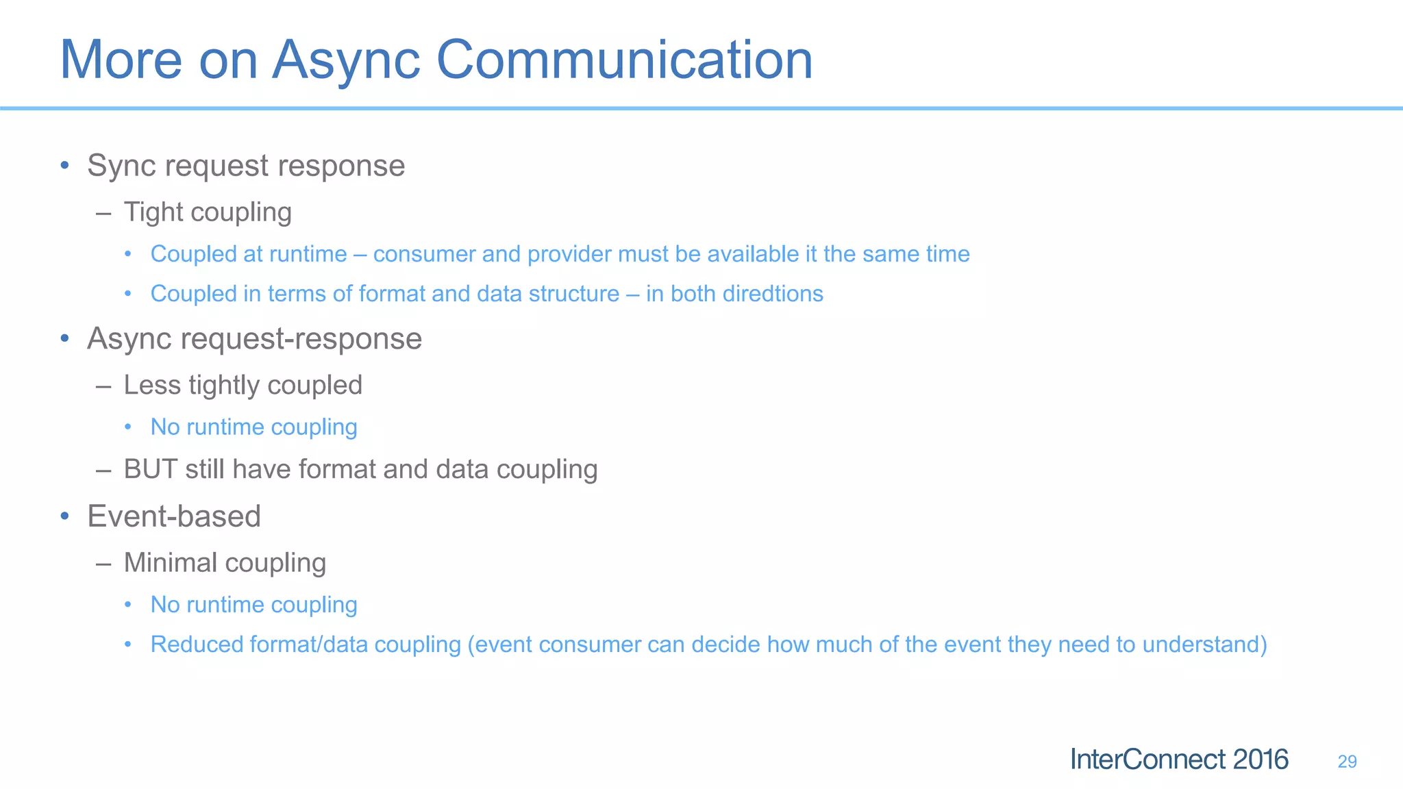 More on Async Communication • Sync request response – Tight coupling • Coupled at runtime – consumer and provider must be available it the same time • Coupled in terms of format and data structure – in both diredtions • Async request-response – Less tightly coupled • No runtime coupling – BUT still have format and data coupling • Event-based – Minimal coupling • No runtime coupling • Reduced format/data coupling (event consumer can decide how much of the event they need to understand) 29 