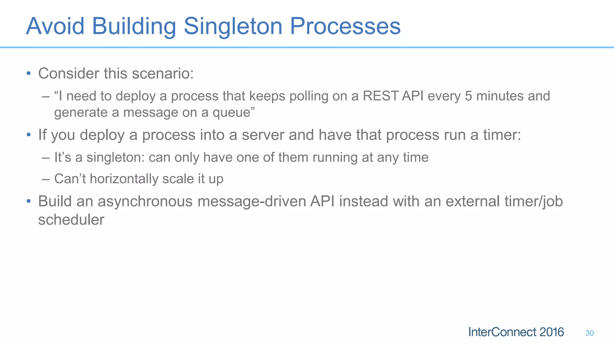 Avoid Building Singleton Processes • Consider this scenario: – “I need to deploy a process that keeps polling on a REST API every 5 minutes and generate a message on a queue” • If you deploy a process into a server and have that process run a timer: – It’s a singleton: can only have one of them running at any time – Can’t horizontally scale it up • Build an asynchronous message-driven API instead with an external timer/job scheduler 30 