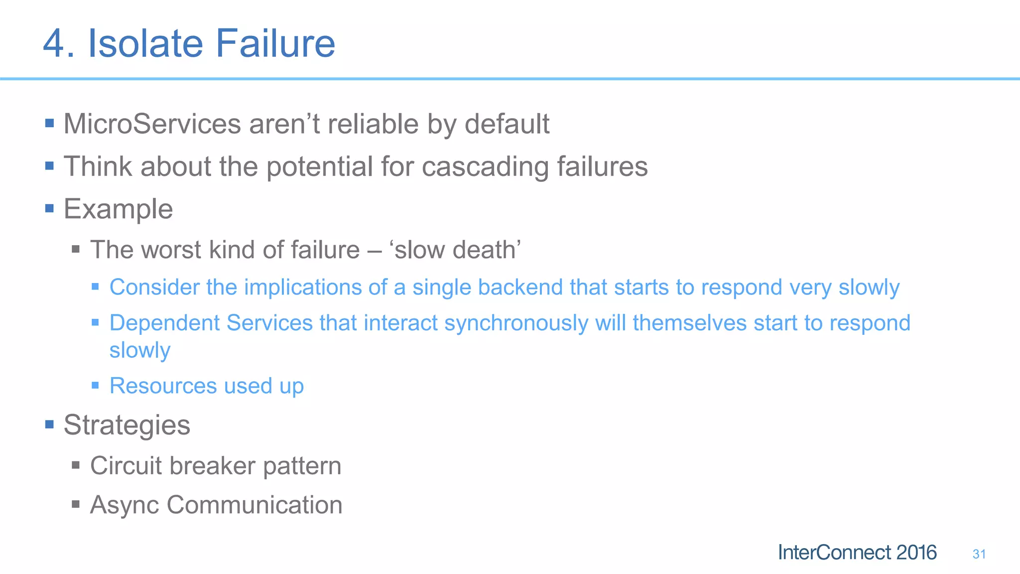 4. Isolate Failure  MicroServices aren’t reliable by default  Think about the potential for cascading failures  Example  The worst kind of failure – ‘slow death’  Consider the implications of a single backend that starts to respond very slowly  Dependent Services that interact synchronously will themselves start to respond slowly  Resources used up  Strategies  Circuit breaker pattern  Async Communication 31 