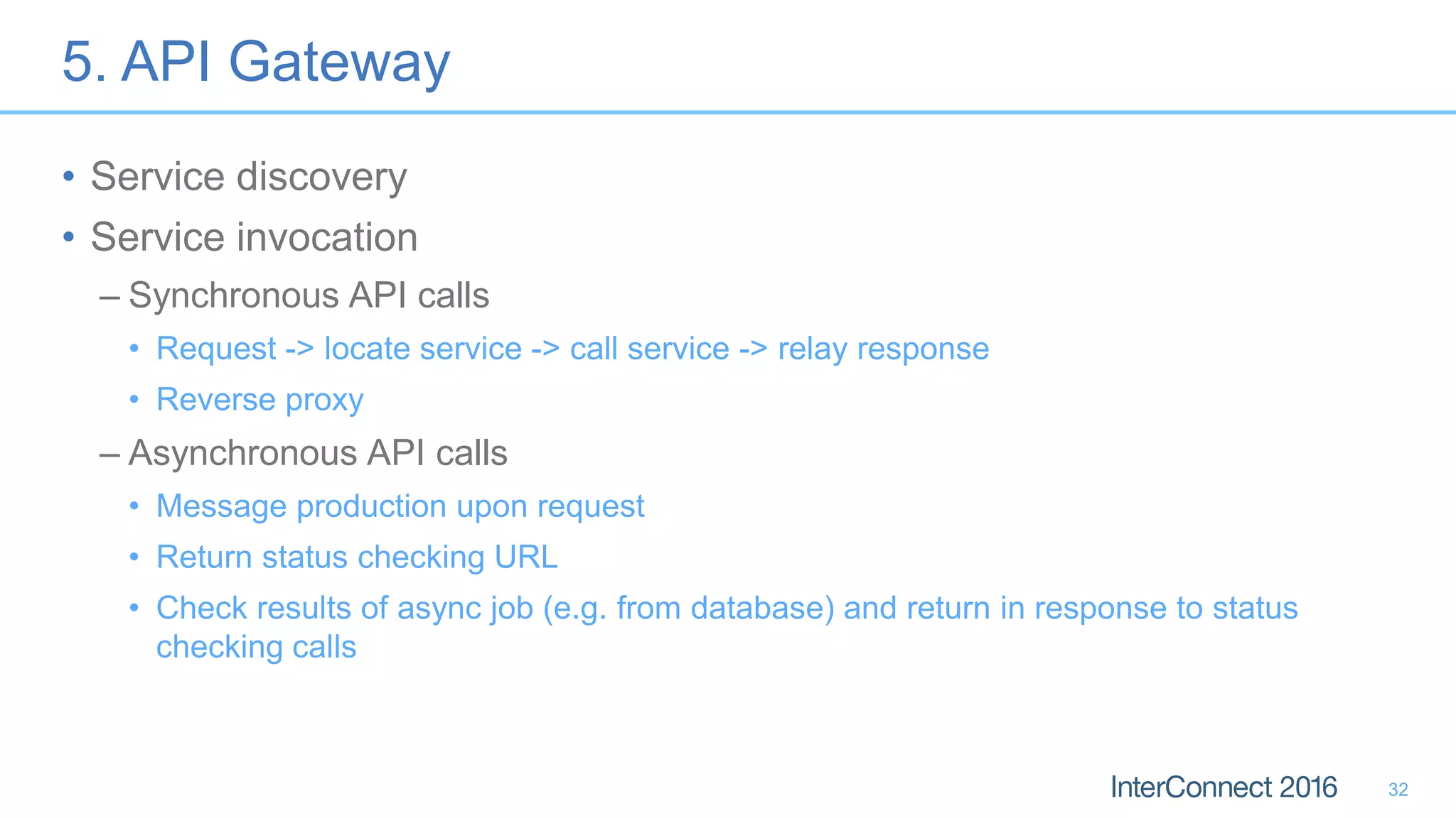 5. API Gateway • Service discovery • Service invocation – Synchronous API calls • Request -> locate service -> call service -> relay response • Reverse proxy – Asynchronous API calls • Message production upon request • Return status checking URL • Check results of async job (e.g. from database) and return in response to status checking calls 32 