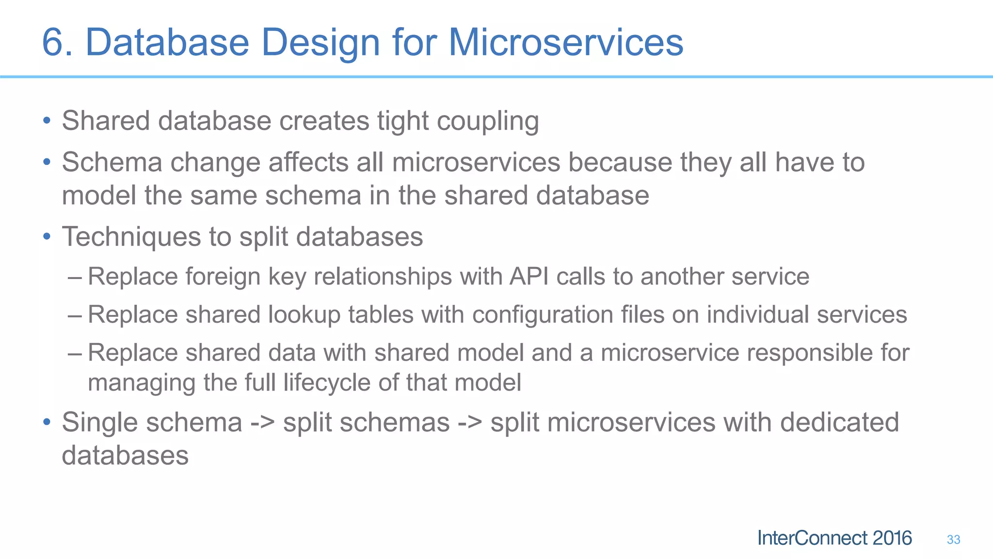 6. Database Design for Microservices • Shared database creates tight coupling • Schema change affects all microservices because they all have to model the same schema in the shared database • Techniques to split databases – Replace foreign key relationships with API calls to another service – Replace shared lookup tables with configuration files on individual services – Replace shared data with shared model and a microservice responsible for managing the full lifecycle of that model • Single schema -> split schemas -> split microservices with dedicated databases 33 
