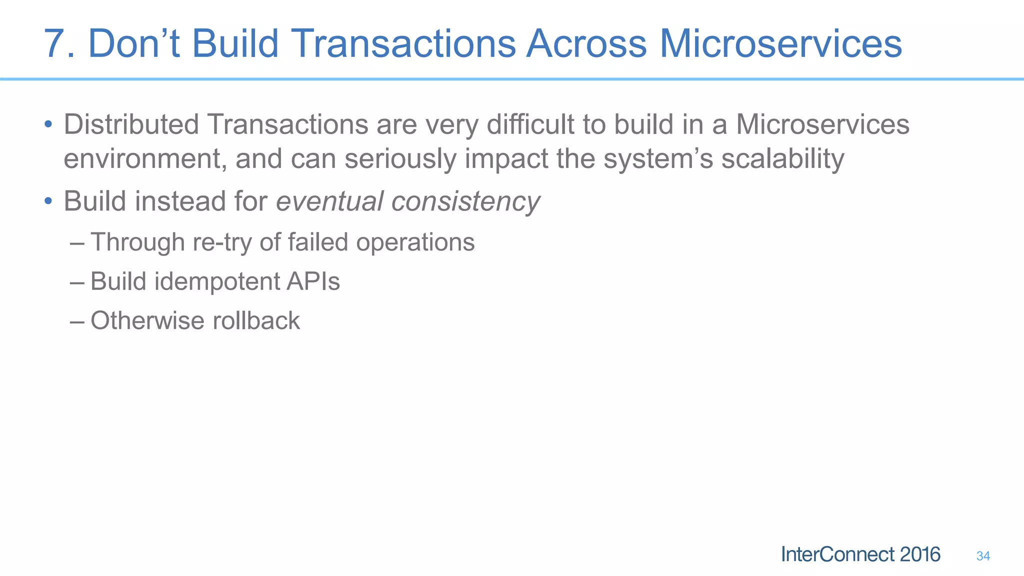 7. Don’t Build Transactions Across Microservices • Distributed Transactions are very difficult to build in a Microservices environment, and can seriously impact the system’s scalability • Build instead for eventual consistency – Through re-try of failed operations – Build idempotent APIs – Otherwise rollback 34 
