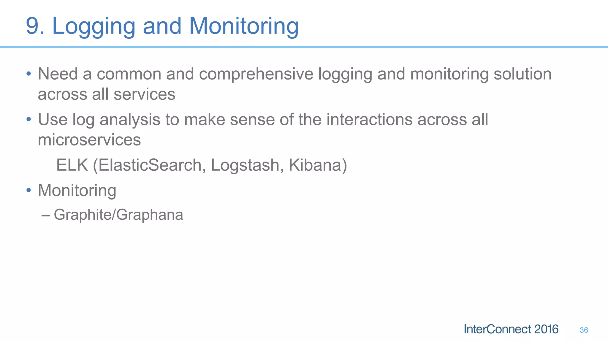 9. Logging and Monitoring • Need a common and comprehensive logging and monitoring solution across all services • Use log analysis to make sense of the interactions across all microservices ELK (ElasticSearch, Logstash, Kibana) • Monitoring – Graphite/Graphana 36 