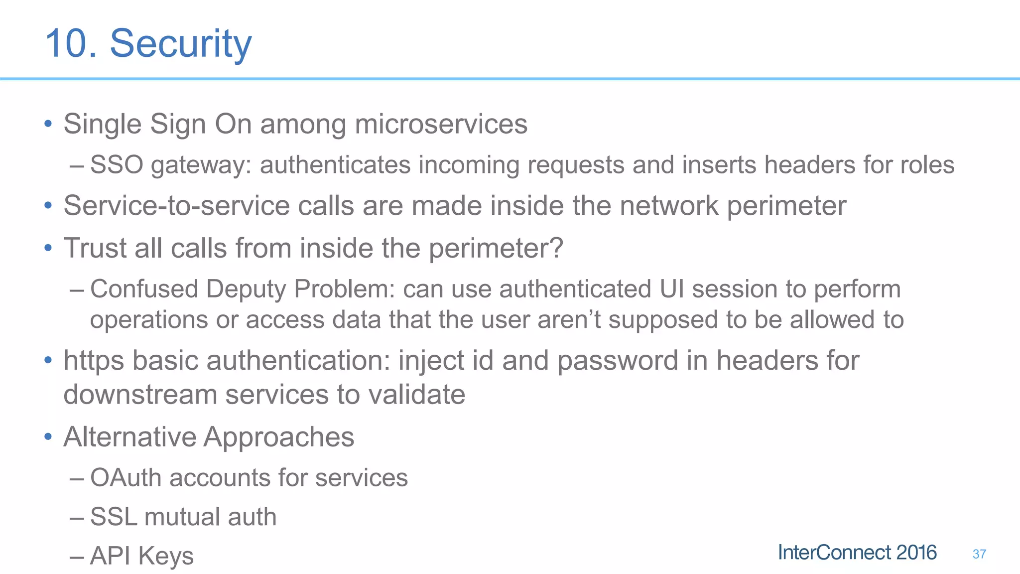 10. Security • Single Sign On among microservices – SSO gateway: authenticates incoming requests and inserts headers for roles • Service-to-service calls are made inside the network perimeter • Trust all calls from inside the perimeter? – Confused Deputy Problem: can use authenticated UI session to perform operations or access data that the user aren’t supposed to be allowed to • https basic authentication: inject id and password in headers for downstream services to validate • Alternative Approaches – OAuth accounts for services – SSL mutual auth – API Keys 37 