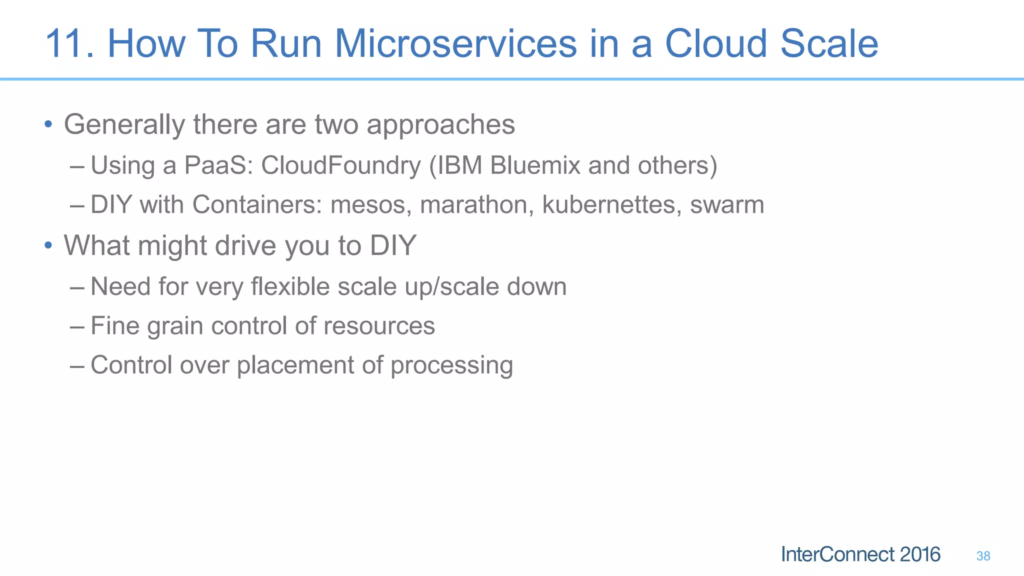 11. How To Run Microservices in a Cloud Scale • Generally there are two approaches – Using a PaaS: CloudFoundry (IBM Bluemix and others) – DIY with Containers: mesos, marathon, kubernettes, swarm • What might drive you to DIY – Need for very flexible scale up/scale down – Fine grain control of resources – Control over placement of processing 38 