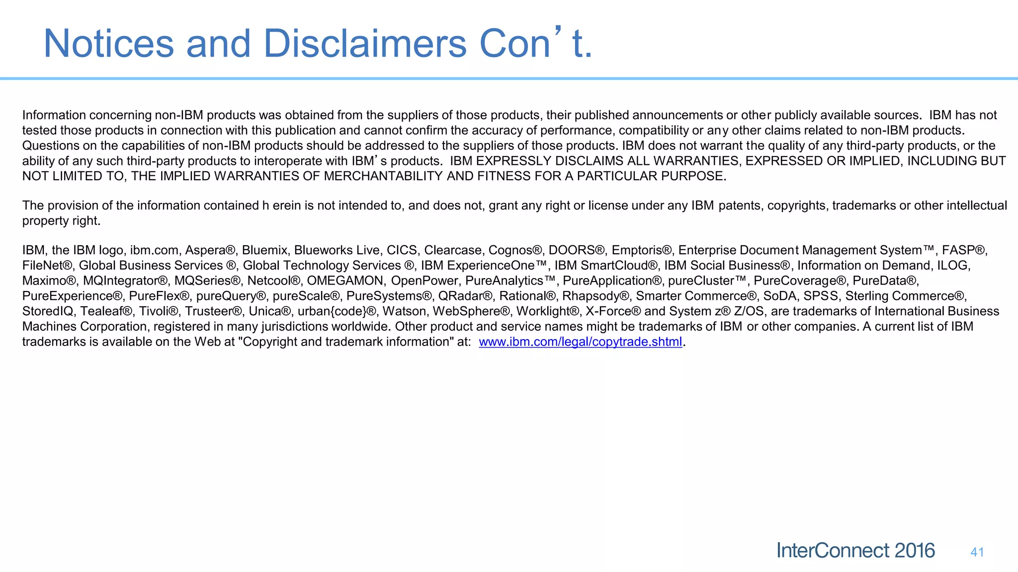 Notices and Disclaimers Con’t. 41 Information concerning non-IBM products was obtained from the suppliers of those products, their published announcements or other publicly available sources. IBM has not tested those products in connection with this publication and cannot confirm the accuracy of performance, compatibility or any other claims related to non-IBM products. Questions on the capabilities of non-IBM products should be addressed to the suppliers of those products. IBM does not warrant the quality of any third-party products, or the ability of any such third-party products to interoperate with IBM’s products. IBM EXPRESSLY DISCLAIMS ALL WARRANTIES, EXPRESSED OR IMPLIED, INCLUDING BUT NOT LIMITED TO, THE IMPLIED WARRANTIES OF MERCHANTABILITY AND FITNESS FOR A PARTICULAR PURPOSE. The provision of the information contained h erein is not intended to, and does not, grant any right or license under any IBM patents, copyrights, trademarks or other intellectual property right. IBM, the IBM logo, ibm.com, Aspera®, Bluemix, Blueworks Live, CICS, Clearcase, Cognos®, DOORS®, Emptoris®, Enterprise Document Management System™, FASP®, FileNet®, Global Business Services ®, Global Technology Services ®, IBM ExperienceOne™, IBM SmartCloud®, IBM Social Business®, Information on Demand, ILOG, Maximo®, MQIntegrator®, MQSeries®, Netcool®, OMEGAMON, OpenPower, PureAnalytics™, PureApplication®, pureCluster™, PureCoverage®, PureData®, PureExperience®, PureFlex®, pureQuery®, pureScale®, PureSystems®, QRadar®, Rational®, Rhapsody®, Smarter Commerce®, SoDA, SPSS, Sterling Commerce®, StoredIQ, Tealeaf®, Tivoli®, Trusteer®, Unica®, urban{code}®, Watson, WebSphere®, Worklight®, X-Force® and System z® Z/OS, are trademarks of International Business Machines Corporation, registered in many jurisdictions worldwide. Other product and service names might be trademarks of IBM or other companies. A current list of IBM trademarks is available on the Web at "Copyright and trademark information" at: www.ibm.com/legal/copytrade.shtml. 
