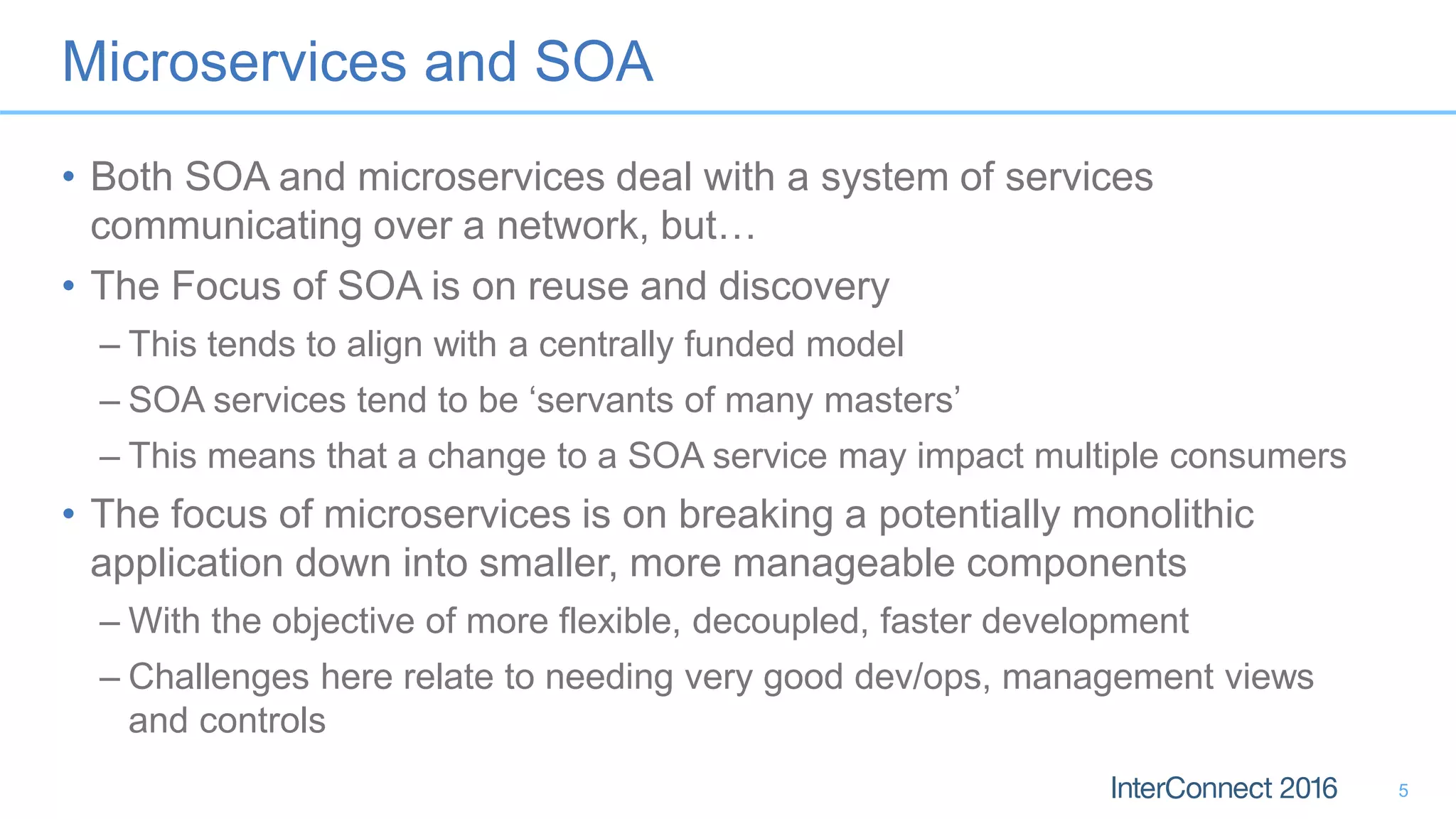 Microservices and SOA • Both SOA and microservices deal with a system of services communicating over a network, but… • The Focus of SOA is on reuse and discovery – This tends to align with a centrally funded model – SOA services tend to be ‘servants of many masters’ – This means that a change to a SOA service may impact multiple consumers • The focus of microservices is on breaking a potentially monolithic application down into smaller, more manageable components – With the objective of more flexible, decoupled, faster development – Challenges here relate to needing very good dev/ops, management views and controls 5 