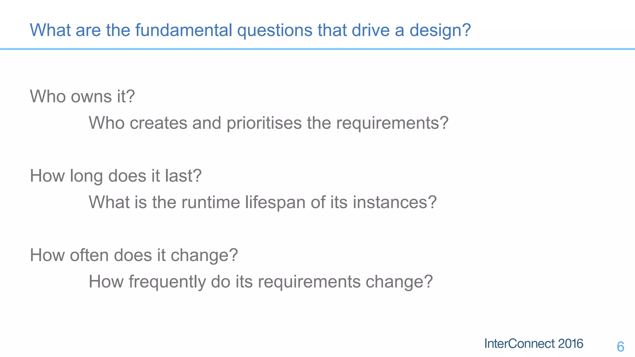 6 What are the fundamental questions that drive a design? Who owns it? Who creates and prioritises the requirements? How long does it last? What is the runtime lifespan of its instances? How often does it change? How frequently do its requirements change? 