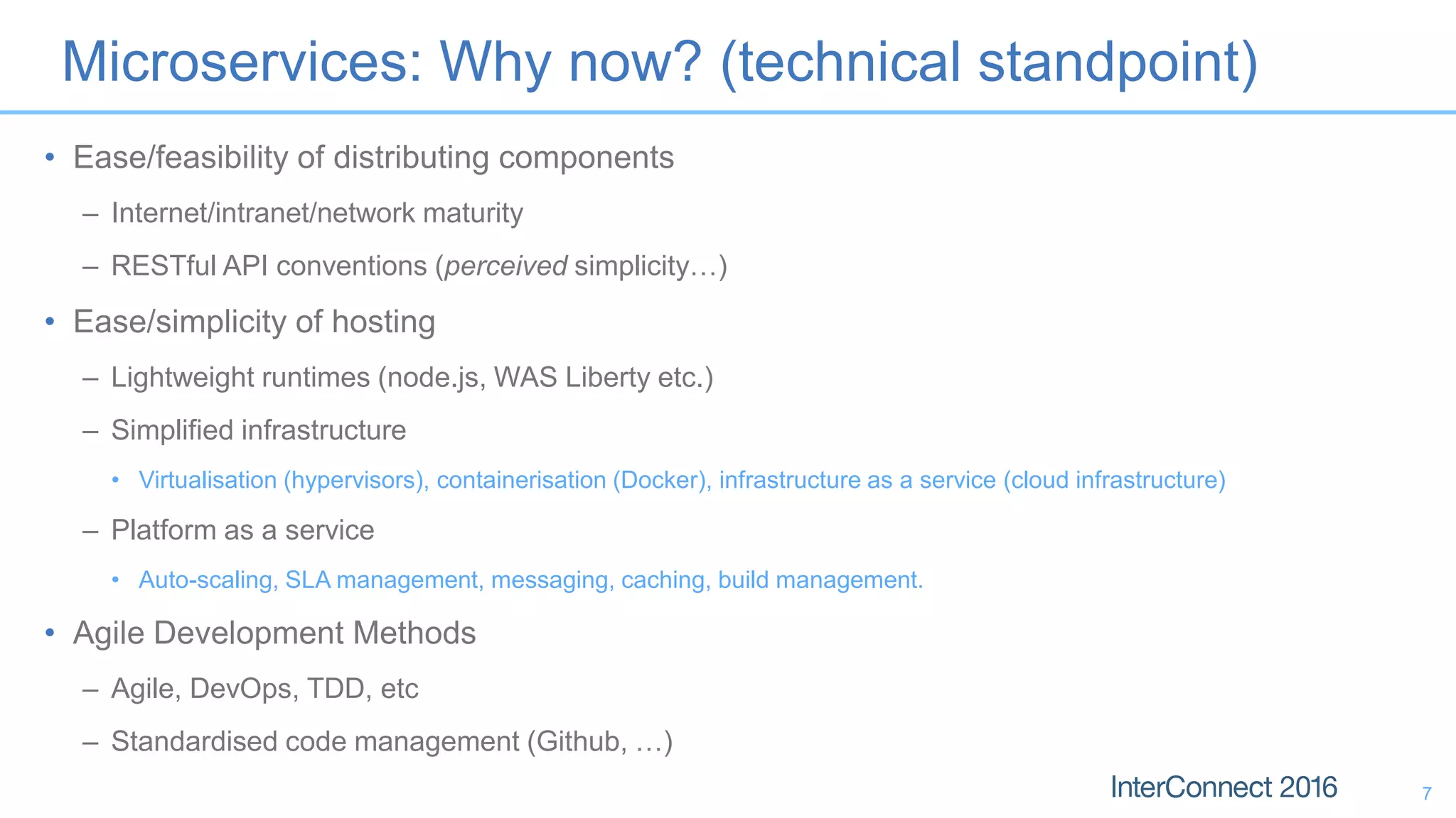 Microservices: Why now? (technical standpoint) • Ease/feasibility of distributing components – Internet/intranet/network maturity – RESTful API conventions (perceived simplicity…) • Ease/simplicity of hosting – Lightweight runtimes (node.js, WAS Liberty etc.) – Simplified infrastructure • Virtualisation (hypervisors), containerisation (Docker), infrastructure as a service (cloud infrastructure) – Platform as a service • Auto-scaling, SLA management, messaging, caching, build management. • Agile Development Methods – Agile, DevOps, TDD, etc – Standardised code management (Github, …) 7 