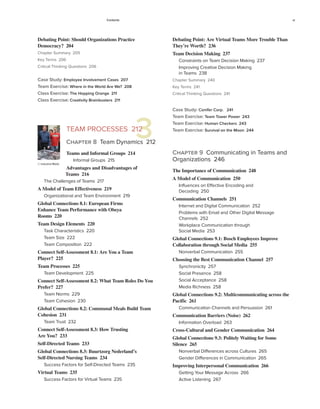 Contents xi
Debating Point: Are Virtual Teams More Trouble Than
They’re Worth? 236
Team Decision Making 237
Constraints on Team Decision Making 237
Improving Creative Decision Making
in Teams 238
Chapter Summary 240
Key Terms 241
Critical Thinking Questions 241
Case Study: Conifer Corp. 241
Team Exercise: Team Tower Power 243
Team Exercise: Human Checkers 243
Team Exercise: Survival on the Moon 244
Chapter 9 Communicating in Teams and
Organizations 246
The Importance of Communication 248
A Model of Communication 250
Influences on Effective Encoding and
Decoding 250
Communication Channels 251
Internet and Digital Communication 252
Problems with Email and Other Digital Message
Channels 252
Workplace Communication through
Social Media 253
Global Connections 9.1: Bosch Employees Improve
Collaboration through Social Media 255
Nonverbal Communication 255
Choosing the Best Communication Channel 257
Synchronicity 257
Social Presence 258
Social Acceptance 258
Media Richness 258
Global Connections 9.2: Multicommunicating across the
Pacific 261
Communication Channels and Persuasion 261
Communication Barriers (Noise) 262
Information Overload 263
Cross-Cultural and Gender Communication 264
Global Connections 9.3: Politely Waiting for Some
Silence 265
Nonverbal Differences across Cultures 265
Gender Differences in Communication 265
Improving Interpersonal Communication 266
Getting Your Message Across 266
Active Listening 267
3
© Industrial Molds
Debating Point: Should Organizations Practice
Democracy? 204
Chapter Summary 205
Key Terms 206
Critical Thinking Questions 206
Case Study: Employee Involvement Cases 207
Team Exercise: Where in the World Are We? 208
Class Exercise: The Hopping Orange 211
Class Exercise: Creativity Brainbusters 211
TEAM PROCESSES 212
Chapter 8 Team Dynamics 212
Teams and Informal Groups 214
Informal Groups 215
Advantages and Disadvantages of
Teams 216
The Challenges of Teams 217
A Model of Team Effectiveness 219
Organizational and Team Environment 219
Global Connections 8.1: European Firms
Enhance Team Performance with Obeya
Rooms 220
Team Design Elements 220
Task Characteristics 220
Team Size 222
Team Composition 222
Connect Self-Assessment 8.1: Are You a Team
Player? 225
Team Processes 225
Team Development 225
Connect Self-Assessment 8.2: What Team Roles Do You
Prefer? 227
Team Norms 229
Team Cohesion 230
Global Connections 8.2: Communal Meals Build Team
Cohesion 231
Team Trust 232
Connect Self-Assessment 8.3: How Trusting
Are You? 233
Self-Directed Teams 233
Global Connections 8.3: Buurtzorg Nederland’s
Self-Directed Nursing Teams 234
Success Factors for Self-Directed Teams 235
Virtual Teams 235
Success Factors for Virtual Teams 235
 