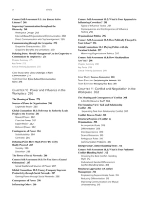 xii Contents
Connect Self-Assessment 10.2: What Is Your Approach to
Influencing Coworkers? 291
Types of Influence Tactics 291
Consequences and Contingencies of Influence
Tactics 295
Organizational Politics 296
Connect Self-Assessment 10.3: How Politically Charged Is
Your School? 296
Global Connections 10.3: Playing Politics with the
Vacation Schedule 297
Minimizing Organizational Politics 297
Connect Self-Assessment 10.4: How Machiavellian
Are You? 298
Chapter Summary 298
Key Terms 299
Critical Thinking Questions 299
Case Study: Resonus Corporation 300
Team Exercise: Deciphering the Network 301
Team Exercise: Managing Your Boss 301
Chapter 11 Conflict and Negotiation in the
Workplace 302
The Meaning and Consequences of Conflict 304
Is Conflict Good or Bad? 304
The Emerging View: Task and Relationship
Conflict 306
Separating Task from Relationship Conflict 307
Conflict Process Model 308
Structural Sources of Conflict in
Organizations 308
Incompatible Goals 309
Differentiation 309
Interdependence 309
Scarce Resources 310
Ambiguous Rules 310
Communication Problems 310
Interpersonal Conflict-Handling Styles 311
Connect Self-Assessment 11.1: What Is Your Preferred
Conflict-Handling Style? 312
Choosing the Best Conflict-Handling
Style 312
Cultural and Gender Differences in
Conflict-Handling Styles 314
Structural Approaches to Conflict
Management 314
Emphasizing Superordinate Goals 314
Reducing Differentiation 315
Improving Communication and Mutual
Understanding 315
Connect Self-Assessment 9.1: Are You an Active
Listener? 268
Improving Communication throughout the
Hierarchy 268
Workspace Design 268
Internet-Based Organizational Communication 268
Direct Communication with Top Management 269
Communicating through the Grapevine 270
Grapevine Characteristics 270
Grapevine Benefits and Limitations 270
Debating Point: Should Management Use the Grapevine to
Communicate to Employees? 271
Chapter Summary 271
Key Terms 272
Critical Thinking Questions 272
Case Study: Silver Lines: Challenges in Team
Communication 273
Team Exercise: Cross-Cultural Communication
Game 275
Chapter 10 Power and Influence in the
Workplace 276
The Meaning of Power 278
Sources of Power in Organizations 280
Legitimate Power 280
Global Connections 10.1: Deference to Authority Leads
People to the Extreme 281
Reward Power 282
Coercive Power 282
Expert Power 282
Referent Power 282
Contingencies of Power 284
Substitutability 284
Centrality 285
Debating Point: How Much Power Do CEOs
Really Possess? 285
Visibility 286
Discretion 286
The Power of Social Networks 286
Connect Self-Assessment 10.1: Do You Have a Guanxi
Orientation? 287
Social Capital and Sources of Power 287
Global Connections 10.2: Energy Company Improves
Productivity through Social Networks 287
Gaining Power through Social Networks 288
Consequences of Power 290
Influencing Others 290
 