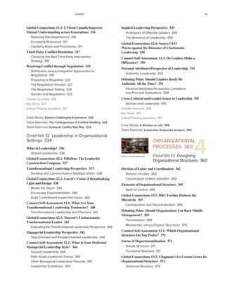 Contents xiii
Global Connections 11.1: L’Oréal Canada Improves
Mutual Understanding across Generations 316
Reducing Interdependence 316
Increasing Resources 317
Clarifying Rules and Procedures 317
Third-Party Conflict Resolution 317
Choosing the Best Third-Party Intervention
Strategy 318
Resolving Conflict through Negotiation 319
Distributive versus Integrative Approaches to
Negotiation 319
Preparing to Negotiate 320
The Negotiation Process 321
The Negotiation Setting 324
Gender and Negotiation 325
Chapter Summary 326
Key Terms 327
Critical Thinking Questions 327
Case Study: Elaine’s Challenging Experience 328
Class Exercise: The Contingencies of Conflict Handling 329
Team Exercise: Kumquat Conflict Role Play 332
Chapter 12 Leadership in Organizational
Settings 334
What Is Leadership? 336
Shared Leadership 336
Global Connections 12.1: EllisDon: The Leaderful
Construction Company 337
Transformational Leadership Perspective 337
Develop and Communicate a Strategic Vision 338
Global Connections 12.2: Lasvit’s Vision of Breathtaking
Light and Design 338
Model the Vision 340
Encourage Experimentation 340
Build Commitment toward the Vision 340
Connect Self-Assessment 12.1: What Are Your
Transformational Leadership Tendencies? 340
Transformational Leadership and Charisma 341
Global Connections 12.3: Tencent’s Uncharismatic
Tranformational Leader 341
Evaluating the Transformational Leadership Perspective 342
Managerial Leadership Perspective 342
Task-Oriented and People-Oriented Leadership 343
Connect Self-Assessment 12.2: What Is Your Preferred
Managerial Leadership Style? 344
Servant Leadership 344
Path–Goal Leadership Theory 345
Other Managerial Leadership Theories 347
Leadership Substitutes 349
4
Implicit Leadership Perspective 349
Prototypes of Effective Leaders 349
The Romance of Leadership 350
Global Connections 12.4: Semco CEO
Warns against the Romance of Charismatic
Leadership 350
Connect Self-Assessment 12.3: Do Leaders Make a
Difference? 350
Personal Attributes Perspective of Leadership 351
Authentic Leadership 353
Debating Point: Should Leaders Really Be
Authentic All the Time? 354
Personal Attributes Perspective Limitations
and Practical Implications 354
Cross-Cultural and Gender Issues in Leadership 355
Gender and Leadership 355
Chapter Summary 356
Key Terms 357
Critical Thinking Questions 357
Case Study: A Window on Life 358
Team Exercise: Leadership Diagnostic Analysis 359
ORGANIZATIONAL
PROCESSES 360
Chapter 13 Designing
Organizational Structures 360
Division of Labor and Coordination 362
Division of Labor 362
Coordination of Work Activities 363
Elements of Organizational Structure 365
Span of Control 365
Global Connections 13.1: BBC Further Flattens the
Hierarchy 367
Centralization and Decentralization 369
Debating Point: Should Organizations Cut Back Middle
Management? 369
Formalization 369
Mechanistic versus Organic Structures 370
Connect Self-Assessment 13.1: Which Organizational
Structure Do You Prefer? 371
Forms of Departmentalization 371
Simple Structure 371
Functional Structure 371
Global Connections 13.2: Chapman’s Ice Cream Grows Its
Organizational Structure 372
Divisional Structure 373
Source: Tim Eulitz/Wikimedia
 