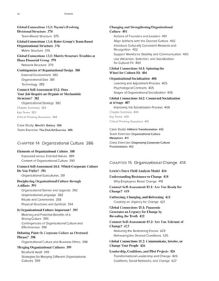 xiv Contents
Changing and Strengthening Organizational
Culture 401
Actions of Founders and Leaders 401
Align Artifacts with the Desired Culture 402
Introduce Culturally Consistent Rewards and
Recognition 402
Support Workforce Stability and Communication 403
Use Attraction, Selection, and Socialization
for Cultural Fit 404
Global Connections 14.1: Spinning the
Wheel for Culture Fit 404
Organizational Socialization 404
Learning and Adjustment Process 405
Psychological Contracts 405
Stages of Organizational Socialization 406
Global Connections 14.2: Connected Socialization
at trivago 407
Improving the Socialization Process 408
Chapter Summary 409
Key Terms 409
Critical Thinking Questions 410
Case Study: Hillton’s Transformation 410
Team Exercise: Organizational Culture
Metaphors 411
Class Exercise: Diagnosing Corporate Culture
Proclamations 413
Chapter 15 Organizational Change 414
Lewin’s Force Field Analysis Model 416
Understanding Resistance to Change 418
Why Employees Resist Change 419
Connect Self-Assessment 15.1: Are You Ready for
Change? 419
Unfreezing, Changing, and Refreezing 421
Creating an Urgency for Change 421
Global Connections 15.1: Panasonic
Generates an Urgency for Change by
Revealing the Truth 422
Connect Self-Assessment 15.2: Are You Tolerant of
Change? 423
Reducing the Restraining Forces 423
Refreezing the Desired Conditions 425
Global Connections 15.2: Communicate, Involve, or
Change Your People 426
Leadership, Coalitions, and Pilot Projects 426
Transformational Leadership and Change 426
Coalitions, Social Networks, and Change 427
Global Connections 13.3: Toyota’s Evolving
Divisional Structure 374
Team-Based Structure 375
Global Connections 13.4: Haier Group’s Team-Based
Organizational Structure 376
Matrix Structure 376
Global Connections 13.5: Matrix Structure Troubles at
Hana Financial Group 378
Network Structure 379
Contingencies of Organizational Design 380
External Environment 380
Organizational Size 381
Technology 382
Connect Self-Assessment 13.2: Does
Your Job Require an Organic or Mechanistic
Structure? 382
Organizational Strategy 382
Chapter Summary 383
Key Terms 383
Critical Thinking Questions 384
Case Study: Merritt’s Bakery 384
Team Exercise: The Club Ed Exercise 385
Chapter 14 Organizational Culture 386
Elements of Organizational Culture 388
Espoused versus Enacted Values 389
Content of Organizational Culture 390
Connect Self-Assessment 14.1: Which Corporate Culture
Do You Prefer? 391
Organizational Subcultures 391
Deciphering Organizational Culture through
Artifacts 391
Organizational Stories and Legends 392
Organizational Language 392
Rituals and Ceremonies 393
Physical Structures and Symbols 394
Is Organizational Culture Important? 395
Meaning and Potential Benefits of a
Strong Culture 395
Contingencies of Organizational Culture and
Effectiveness 396
Debating Point: Is Corporate Culture an Overused
Phrase? 398
Organizational Culture and Business Ethics 398
Merging Organizational Cultures 399
Bicultural Audit 399
Strategies for Merging Different Organizational
Cultures 399
 