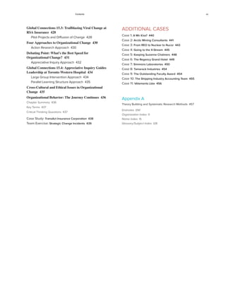 Contents xv
Global Connections 15.3: Trailblazing Viral Change at
RSA Insurance 428
Pilot Projects and Diffusion of Change 428
Four Approaches to Organizational Change 430
Action Research Approach 430
Debating Point: What’s the Best Speed for
Organizational Change? 431
Appreciative Inquiry Approach 432
Global Connections 15.4: Appreciative Inquiry Guides
Leadership at Toronto Western Hospital 434
Large Group Intervention Approach 434
Parallel Learning Structure Approach 435
Cross-Cultural and Ethical Issues in Organizational
Change 435
Organizational Behavior: The Journey Continues 436
Chapter Summary 436
Key Terms 437
Critical Thinking Questions 437
Case Study: TransAct Insurance Corporation 438
Team Exercise: Strategic Change Incidents 439
ADDITIONAL CASES
Case 1: A Mir Kiss? 440
Case 2: Arctic Mining Consultants 441
Case 3: From REO to Nuclear to Nucor 443
Case 4: Going to the X-Stream 445
Case 5: Keeping Suzanne Chalmers 448
Case 6: The Regency Grand Hotel 449
Case 7: Simmons Laboratories 450
Case 8: Tamarack Industries 454
Case 9: The Outstanding Faculty Award 454
Case 10: The Shipping Industry Accounting Team 455
Case 11: Vêtements Ltée 456
Appendix A
Theory Building and Systematic Research Methods 457
Endnotes EN1
Organization Index I1
Name Index I5
Glossary/Subject Index I28
 