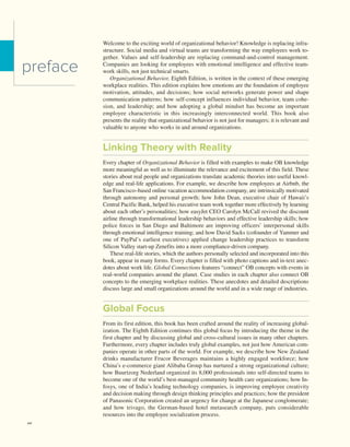 xvi Contents
xvi
Welcome to the exciting world of organizational behavior! Knowledge is replacing infra-
structure. Social media and virtual teams are transforming the way employees work to-
gether. Values and self-leadership are replacing command-and-control management.
Companies are looking for employees with emotional intelligence and effective team-
work skills, not just technical smarts.
Organizational Behavior, Eighth Edition, is written in the context of these emerging
workplace realities. This edition explains how emotions are the foundation of employee
motivation, attitudes, and decisions; how social networks generate power and shape
communication patterns; how self-concept influences individual behavior, team cohe-
sion, and leadership; and how adopting a global mindset has become an important
­
employee characteristic in this increasingly interconnected world. This book also
­
presents the reality that organizational behavior is not just for managers; it is relevant and
valuable to anyone who works in and around organizations.
Linking Theory with Reality
Every chapter of Organizational Behavior is filled with examples to make OB knowledge
more meaningful as well as to illuminate the relevance and excitement of this field. These
stories about real people and organizations translate academic theories into useful knowl-
edge and real-life applications. For example, we describe how employees at Airbnb, the
San Francisco–based online vacation accommodation company, are ­
intrinsically motivated
through autonomy and personal growth; how John Dean, executive chair of Hawaii’s
­
Central Pacific Bank, helped his executive team work together more effectively by learning
about each other’s personalities; how easyJet CEO Carolyn McCall revived the discount
airline through transformational leadership behaviors and effective leadership skills; how
police forces in San Diego and Baltimore are improving officers’ interpersonal skills
through emotional intelligence training; and how David Sacks (cofounder of Yammer and
one of PayPal’s earliest executives) applied change leadership practices to transform
­
Silicon Valley start-up Zenefits into a more compliance-driven company.
These real-life stories, which the authors personally selected and incorporated into this
book, appear in many forms. Every chapter is filled with photo captions and in-text anec-
dotes about work life. Global Connections features “connect” OB concepts with events in
real-world companies around the planet. Case studies in each chapter also connect OB
concepts to the emerging workplace realities. These anecdotes and detailed descriptions
discuss large and small organizations around the world and in a wide range of industries.
Global Focus
From its first edition, this book has been crafted around the reality of increasing global-
ization. The Eighth Edition continues this global focus by introducing the theme in the
first chapter and by discussing global and cross-cultural issues in many other chapters.
Furthermore, every chapter includes truly global examples, not just how American com-
panies operate in other parts of the world. For example, we describe how New Zealand
drinks manufacturer Frucor Beverages maintains a highly engaged workforce; how
­
China’s e-commerce giant Alibaba Group has nurtured a strong organizational culture;
how Buurtzorg Nederland organized its 8,000 professionals into self-directed teams to
become one of the world’s best-managed community health care organizations; how In-
fosys, one of India’s leading technology companies, is improving employee creativity
and decision making through design thinking principles and practices; how the president
of Panasonic Corporation created an urgency for change at the Japanese conglomerate;
and how trivago, the German-based hotel metasearch company, puts considerable
­
resources into the employee socialization process.
preface
 