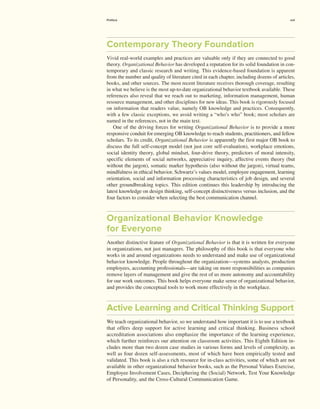 Contemporary Theory Foundation
Vivid real-world examples and practices are valuable only if they are connected to good
theory. Organizational Behavior has developed a reputation for its solid foundation in con-
temporary and classic research and writing. This evidence-based foundation is apparent
from the number and quality of literature cited in each chapter, including dozens of ­articles,
books, and other sources. The most recent literature receives thorough coverage, resulting
in what we believe is the most up-to-date organizational behavior textbook available. These
references also reveal that we reach out to marketing, information management, human
resource management, and other disciplines for new ideas. This book is rigorously focused
on information that readers value, namely OB knowledge and practices. Consequently,
with a few classic exceptions, we avoid writing a “who’s who” book; most scholars are
named in the references, not in the main text.
One of the driving forces for writing Organizational Behavior is to provide a more
­
responsive conduit for emerging OB knowledge to reach students, practitioners, and fellow
scholars. To its credit, Organizational Behavior is apparently the first major OB book to
discuss the full self-concept model (not just core self-evaluation), workplace emotions,
social identity theory, global mindset, four-drive theory, predictors of moral intensity,
­
specific elements of social networks, appreciative inquiry, affective events theory (but
without the jargon), somatic marker hypothesis (also without the jargon), virtual teams,
mindfulness in ethical behavior, Schwartz’s values model, employee engagement, learning
orientation, social and information processing characteristics of job design, and several
other groundbreaking topics. This edition continues this leadership by introducing the
­
latest knowledge on design thinking, self-concept distinctiveness versus inclusion, and the
four factors to consider when selecting the best communication channel.
Organizational Behavior Knowledge
for Everyone
Another distinctive feature of Organizational Behavior is that it is written for everyone
in organizations, not just managers. The philosophy of this book is that everyone who
works in and around organizations needs to understand and make use of organizational
behavior knowledge. People throughout the organization—systems analysts, production
employees, accounting professionals—are taking on more responsibilities as companies
remove layers of management and give the rest of us more autonomy and accountability
for our work outcomes. This book helps everyone make sense of organizational behavior,
and provides the conceptual tools to work more effectively in the workplace.
Active Learning and Critical Thinking Support
We teach organizational behavior, so we understand how important it is to use a textbook
that offers deep support for active learning and critical thinking. Business school
­
accreditation associations also emphasize the importance of the learning experience,
which further reinforces our attention on classroom activities. This Eighth Edition in-
cludes more than two dozen case studies in various forms and levels of complexity, as
well as four dozen self-assessments, most of which have been empirically tested and
validated. This book is also a rich resource for in-class activities, some of which are not
available in other organizational behavior books, such as the Personal Values Exercise,
Employee Involvement Cases, Deciphering the (Social) Network, Test Your Knowledge
of Personality, and the Cross-Cultural Communication Game.
Preface xvii
 