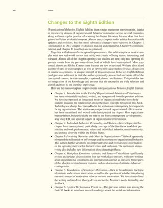 Changes to the Eighth Edition
Organizational Behavior, Eighth Edition, incorporates numerous improvements, thanks
to reviews by dozens of organizational behavior instructors across several countries,
along with our regular practice of scanning the diverse literature for new ideas that have
gained sufficient evidential support. Almost every chapter in this edition has noticeable
updates and revisions, but the most substantial changes have occurred in Chapter 1
­
(introduction to OB), Chapter 7 (decision making and creativity), Chapter 9 (communi-
cation), and Chapter 11 (conflict and negotiation).
Together with dozens of conceptual improvements, this edition replaces most exam-
ples with new real-world stories that satisfy our criteria of being recent, interesting, and
relevant. Almost all of the chapter-opening case studies are new; only two opening vi-
gnettes remain from the previous edition, both of which have been updated. Most cap-
tioned photos and Global Connections features are new or updated. We have also added
dozens of new in-text examples as well as several new case studies for class discussion
or course assignments. A unique strength of Organizational Behavior, Eighth Edition
(and previous editions), is that the authors personally researched and wrote all of the
conceptual content, in-text examples, captioned photos, and features. This provides bet-
ter integration of the knowledge and ensures that the examples are truly relevant and
useful additions to the learning experience.
Here are the main conceptual improvements in Organizational Behavior, Eighth Edition:
• Chapter 1: Introduction to the Field of Organizational Behavior—This chapter
has been substantially updated, revised, and reorganized from the previous edition.
We have incorporated an integrated model of organizational behavior to help
­
students visualize the relationship among the main concepts throughout this book.
Technological change has been added in the section on contemporary developments
facing organizations. The section on perspectives of organizational effectiveness
has been streamlined and moved to the latter part of the chapter. Most topics have
been rewritten, but particularly the text on the four contemporary developments,
why study OB, and several aspects of organizational effectiveness.
• Chapter 2: Individual Behavior, Personality, and Values—Several topics in this
chapter have been updated, particularly coverage of the five-factor model of per-
sonality and work performance, values and individual behavior, moral sensitivity,
and cultural diversity within the United States.
• Chapter 3: Perceiving Ourselves and Others in Organizations—This book apparently
pioneered the full model of self-concept and its relevance to organizational behavior.
This edition further develops this important topic and provides new information
on the opposing motives for distinctiveness and inclusion. The section on stereo-
typing also includes new information about stereotype threat.
• Chapter 4: Workplace Emotions, Attitudes, and Stress—This edition significantly
revises and updates discussion on four key workplace stressors, with new writing
about organizational constraints and interpersonal conflict as stressors. Other parts
of this chapter received minor revision, such as discussion of attitude–behavior
contingencies.
• Chapter 5: Foundations of Employee Motivation—New to this edition is the topic
of intrinsic and extrinsic motivation, as well as the question of whether introducing
extrinsic sources of motivation reduces intrinsic motivation. We have also refined
the writing on four-drive theory, drives and needs, Maslow’s needs hierarchy, and
feedback.
• Chapter 6: Applied Performance Practices—The previous edition was among the
first OB books to introduce recent knowledge about the social and information
xviii Preface
 