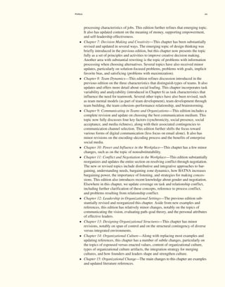 processing characteristics of jobs. This edition further refines that emerging topic.
It also has updated content on the meaning of money, supporting empowerment,
and self-leadership effectiveness.
• Chapter 7: Decision Making and Creativity—This chapter has been substantially
revised and updated in several ways. The emerging topic of design thinking was
briefly introduced in the previous edition, but this chapter now presents the topic
fully as a set of principles and activities to improve creative decision making.
­
Another area with substantial rewriting is the topic of problems with information
processing when choosing alternatives. Several topics have also received minor
updates, particularly on solution-focused problems, problems with goals, implicit
favorite bias, and satisficing (problems with maximization).
• Chapter 8: Team Dynamics—This edition refines discussion introduced in the
previous edition on the three characteristics that distinguish types of teams. It also
updates and offers more detail about social loafing. This chapter incorporates task
variability and analyzability (introduced in Chapter 6) as task characteristics that
influence the need for teamwork. Several other topics have also been revised, such
as team mental models (as part of team development), team development through
team building, the team cohesion–performance relationship, and brainstorming.
• Chapter 9: Communicating in Teams and Organizations—This edition includes a
complete revision and update on choosing the best communication medium. This
topic now fully discusses four key factors (synchronicity, social presence, social
acceptance, and media richness), along with their associated contingencies to
communication channel selection. This edition further shifts the focus toward
various forms of digital communication (less focus on email alone). It also has
minor revisions on the encoding–decoding process and the benefits of enterprise
social media.
• Chapter 10: Power and Influence in the Workplace—This chapter has a few minor
changes, such as on the topic of nonsubstitutability.
• Chapter 11: Conflict and Negotiation in the Workplace—This edition substantially
reorganizes and updates the entire section on resolving conflict through negotiation.
The new or revised topics include distributive and integrative approaches to bar-
gaining, understanding needs, bargaining zone dynamics, how BATNA increases
bargaining power, the importance of listening, and strategies for making conces-
sions. This edition also introduces recent knowledge about gender and negotiation.
Elsewhere in this chapter, we update coverage on task and relationship conflict,
including further clarification of these concepts, reference to process conflict,
and problems resulting from relationship conflict.
• Chapter 12: Leadership in Organizational Settings—The previous edition sub-
stantially revised and reorganized this chapter. Aside from new examples and
references, this edition has relatively minor changes, notably on the topics of
communicating the vision, evaluating path–goal theory, and the personal attributes
of effective leaders.
• Chapter 13: Designing Organizational Structures—This chapter has minor
revisions, notably on span of control and on the structural contingency of diverse
versus integrated environments.
• Chapter 14: Organizational Culture—Along with replacing most examples and
updating references, this chapter has a number of subtle changes, particularly on
the topics of espoused versus enacted values, content of organizational culture,
types of organizational culture artifacts, the integration strategy for merging
cultures, and how founders and leaders shape and strengthen culture.
• Chapter 15: Organizational Change—The main changes to this chapter are examples
and updated literature references.
Preface xix
 