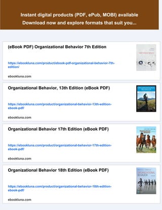 Instant digital products (PDF, ePub, MOBI) available
Download now and explore formats that suit you...
(eBook PDF) Organizational Behavior 7th Edition
https://ebookluna.com/product/ebook-pdf-organizational-behavior-7th-
edition/
ebookluna.com
Organizational Behavior, 13th Edition (eBook PDF)
https://ebookluna.com/product/organizational-behavior-13th-edition-
ebook-pdf/
ebookluna.com
Organizational Behavior 17th Edition (eBook PDF)
https://ebookluna.com/product/organizational-behavior-17th-edition-
ebook-pdf/
ebookluna.com
Organizational Behavior 18th Edition (eBook PDF)
https://ebookluna.com/product/organizational-behavior-18th-edition-
ebook-pdf/
ebookluna.com
 