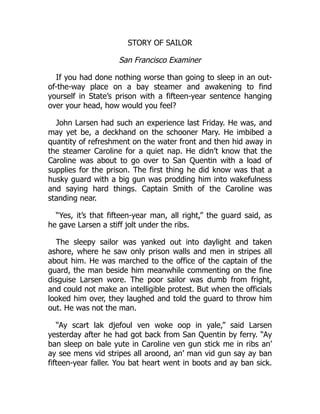 STORY OF SAILOR
San Francisco Examiner
If you had done nothing worse than going to sleep in an out-
of-the-way place on a bay steamer and awakening to find
yourself in State’s prison with a fifteen-year sentence hanging
over your head, how would you feel?
John Larsen had such an experience last Friday. He was, and
may yet be, a deckhand on the schooner Mary. He imbibed a
quantity of refreshment on the water front and then hid away in
the steamer Caroline for a quiet nap. He didn’t know that the
Caroline was about to go over to San Quentin with a load of
supplies for the prison. The first thing he did know was that a
husky guard with a big gun was prodding him into wakefulness
and saying hard things. Captain Smith of the Caroline was
standing near.
“Yes, it’s that fifteen-year man, all right,” the guard said, as
he gave Larsen a stiff jolt under the ribs.
The sleepy sailor was yanked out into daylight and taken
ashore, where he saw only prison walls and men in stripes all
about him. He was marched to the office of the captain of the
guard, the man beside him meanwhile commenting on the fine
disguise Larsen wore. The poor sailor was dumb from fright,
and could not make an intelligible protest. But when the officials
looked him over, they laughed and told the guard to throw him
out. He was not the man.
“Ay scart lak djefoul ven woke oop in yale,” said Larsen
yesterday after he had got back from San Quentin by ferry. “Ay
ban sleep on bale yute in Caroline ven gun stick me in ribs an’
ay see mens vid stripes all aroond, an’ man vid gun say ay ban
fifteen-year faller. You bat heart went in boots and ay ban sick.
 