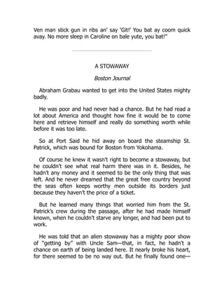 Ven man stick gun in ribs an’ say ‘Git!’ You bat ay coom quick
avay. No more sleep in Caroline on bale yute, you bat!”
A STOWAWAY
Boston Journal
Abraham Grabau wanted to get into the United States mighty
badly.
He was poor and had never had a chance. But he had read a
lot about America and thought how fine it would be to come
here and retrieve himself and really do something worth while
before it was too late.
So at Port Said he hid away on board the steamship St.
Patrick, which was bound for Boston from Yokohama.
Of course he knew it wasn’t right to become a stowaway, but
he couldn’t see what real harm there was in it. Besides, he
hadn’t any money and it seemed to be the only thing that was
left. And he never dreamed that the great free country beyond
the seas often keeps worthy men outside its borders just
because they haven’t the price of a ticket.
But he learned many things that worried him from the St.
Patrick’s crew during the passage, after he had made himself
known, when he couldn’t starve any longer, and had been put to
work.
He was told that an alien stowaway has a mighty poor show
of “getting by” with Uncle Sam—that, in fact, he hadn’t a
chance on earth of being landed here. It nearly broke his heart,
for there seemed to be no way out. But he finally found one—
 