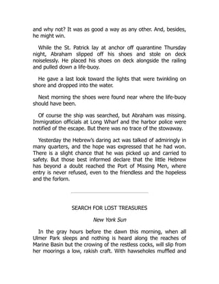 and why not? It was as good a way as any other. And, besides,
he might win.
While the St. Patrick lay at anchor off quarantine Thursday
night, Abraham slipped off his shoes and stole on deck
noiselessly. He placed his shoes on deck alongside the railing
and pulled down a life-buoy.
He gave a last look toward the lights that were twinkling on
shore and dropped into the water.
Next morning the shoes were found near where the life-buoy
should have been.
Of course the ship was searched, but Abraham was missing.
Immigration officials at Long Wharf and the harbor police were
notified of the escape. But there was no trace of the stowaway.
Yesterday the Hebrew’s daring act was talked of admiringly in
many quarters, and the hope was expressed that he had won.
There is a slight chance that he was picked up and carried to
safety. But those best informed declare that the little Hebrew
has beyond a doubt reached the Port of Missing Men, where
entry is never refused, even to the friendless and the hopeless
and the forlorn.
SEARCH FOR LOST TREASURES
New York Sun
In the gray hours before the dawn this morning, when all
Ulmer Park sleeps and nothing is heard along the reaches of
Marine Basin but the crowing of the restless cocks, will slip from
her moorings a low, rakish craft. With hawseholes muffled and
 