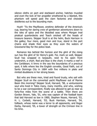 silence cloths on port and starboard anchor, hatches muzzled
and even the kick of her propeller smothered by a blanket, this
phantom will speed past the clam factories and chowder
distilleries out to the bounding main.
Hush! ’Tis the Mayflower, onetime defender of the America’s
cup, bearing her daring crew of gentleman adventurers down to
the isles of spice and the bloodied seas where Morgan trod
piratical quarterdecks and Teach snicked off the heads of
treasure bearers. Skipper Scull is at the helm, Buck Harrison in
the galley; four more, good men and true, stand in the port
chains and shade their eyes as they scan the waters of
Gravesend Bay for the police boat.
Romance lies behind the horizon and the glint of the rising
sun has the glint of Sir Henry’s gold. For, mark ye well, Skipper
Scull has wrapped in tarpaulin, next to his open front
undershirt, a chart. Red and blue is the chart; it marks a reef in
the Caribbean; it limns in the sea the boundaries of a precious
spot; it tells where lies the English corvette, Good Faith, out of
Santo Domingo City in 1684 with five millions in plate and
minted doubloons in her strong boxes.
But who are these men, tried and found trusty, who sail with
Skipper Scull on the converted yacht Mayflower out of Marine
Basin this morning? Skipper Scull, Harvard, ’98, a venturesome
soul who lived in Tokio many, many months, and who, wishing
to be a war correspondent, finally was allowed to get as near as
forty-five miles from the scene of a battle. Then there are
Gordon Brown, Yale, ’01, who was captain of the football team
that laid Harvard so low in 1900, Stephen Noyes, Harvard, ’03,
H. L. Corbett, Harvard, ’03, Buck Harrison, Harvard, ’04,
fullback, whose name was a terror to all opponents, and Roger
Darby, Harvard, ’05, a tower of strength on the Crimson line in
his time.
 