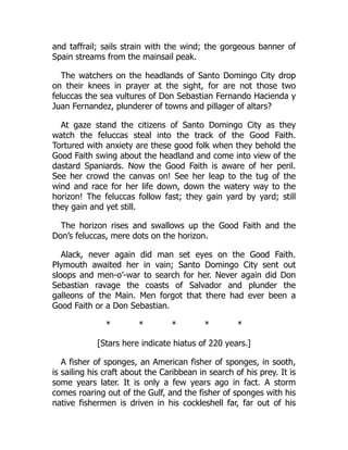 and taffrail; sails strain with the wind; the gorgeous banner of
Spain streams from the mainsail peak.
The watchers on the headlands of Santo Domingo City drop
on their knees in prayer at the sight, for are not those two
feluccas the sea vultures of Don Sebastian Fernando Hacienda y
Juan Fernandez, plunderer of towns and pillager of altars?
At gaze stand the citizens of Santo Domingo City as they
watch the feluccas steal into the track of the Good Faith.
Tortured with anxiety are these good folk when they behold the
Good Faith swing about the headland and come into view of the
dastard Spaniards. Now the Good Faith is aware of her peril.
See her crowd the canvas on! See her leap to the tug of the
wind and race for her life down, down the watery way to the
horizon! The feluccas follow fast; they gain yard by yard; still
they gain and yet still.
The horizon rises and swallows up the Good Faith and the
Don’s feluccas, mere dots on the horizon.
Alack, never again did man set eyes on the Good Faith.
Plymouth awaited her in vain; Santo Domingo City sent out
sloops and men-o’-war to search for her. Never again did Don
Sebastian ravage the coasts of Salvador and plunder the
galleons of the Main. Men forgot that there had ever been a
Good Faith or a Don Sebastian.
* * * * *
[Stars here indicate hiatus of 220 years.]
A fisher of sponges, an American fisher of sponges, in sooth,
is sailing his craft about the Caribbean in search of his prey. It is
some years later. It is only a few years ago in fact. A storm
comes roaring out of the Gulf, and the fisher of sponges with his
native fishermen is driven in his cockleshell far, far out of his
 