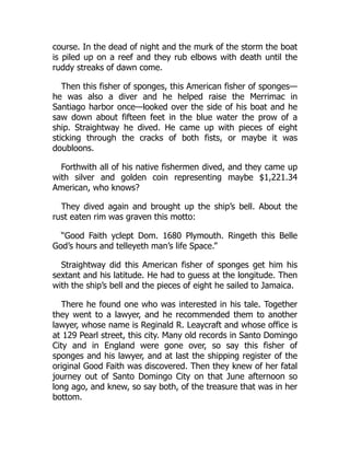 course. In the dead of night and the murk of the storm the boat
is piled up on a reef and they rub elbows with death until the
ruddy streaks of dawn come.
Then this fisher of sponges, this American fisher of sponges—
he was also a diver and he helped raise the Merrimac in
Santiago harbor once—looked over the side of his boat and he
saw down about fifteen feet in the blue water the prow of a
ship. Straightway he dived. He came up with pieces of eight
sticking through the cracks of both fists, or maybe it was
doubloons.
Forthwith all of his native fishermen dived, and they came up
with silver and golden coin representing maybe $1,221.34
American, who knows?
They dived again and brought up the ship’s bell. About the
rust eaten rim was graven this motto:
“Good Faith yclept Dom. 1680 Plymouth. Ringeth this Belle
God’s hours and telleyeth man’s life Space.”
Straightway did this American fisher of sponges get him his
sextant and his latitude. He had to guess at the longitude. Then
with the ship’s bell and the pieces of eight he sailed to Jamaica.
There he found one who was interested in his tale. Together
they went to a lawyer, and he recommended them to another
lawyer, whose name is Reginald R. Leaycraft and whose office is
at 129 Pearl street, this city. Many old records in Santo Domingo
City and in England were gone over, so say this fisher of
sponges and his lawyer, and at last the shipping register of the
original Good Faith was discovered. Then they knew of her fatal
journey out of Santo Domingo City on that June afternoon so
long ago, and knew, so say both, of the treasure that was in her
bottom.
 