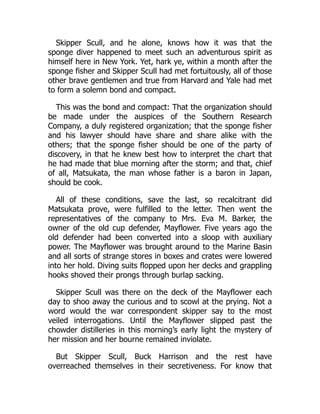 Skipper Scull, and he alone, knows how it was that the
sponge diver happened to meet such an adventurous spirit as
himself here in New York. Yet, hark ye, within a month after the
sponge fisher and Skipper Scull had met fortuitously, all of those
other brave gentlemen and true from Harvard and Yale had met
to form a solemn bond and compact.
This was the bond and compact: That the organization should
be made under the auspices of the Southern Research
Company, a duly registered organization; that the sponge fisher
and his lawyer should have share and share alike with the
others; that the sponge fisher should be one of the party of
discovery, in that he knew best how to interpret the chart that
he had made that blue morning after the storm; and that, chief
of all, Matsukata, the man whose father is a baron in Japan,
should be cook.
All of these conditions, save the last, so recalcitrant did
Matsukata prove, were fulfilled to the letter. Then went the
representatives of the company to Mrs. Eva M. Barker, the
owner of the old cup defender, Mayflower. Five years ago the
old defender had been converted into a sloop with auxiliary
power. The Mayflower was brought around to the Marine Basin
and all sorts of strange stores in boxes and crates were lowered
into her hold. Diving suits flopped upon her decks and grappling
hooks shoved their prongs through burlap sacking.
Skipper Scull was there on the deck of the Mayflower each
day to shoo away the curious and to scowl at the prying. Not a
word would the war correspondent skipper say to the most
veiled interrogations. Until the Mayflower slipped past the
chowder distilleries in this morning’s early light the mystery of
her mission and her bourne remained inviolate.
But Skipper Scull, Buck Harrison and the rest have
overreached themselves in their secretiveness. For know that
 