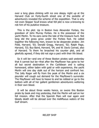 over a long glass clinking with ice one sleepy night up at the
Harvard Club on Forty-fourth street one of the sextette of
adventurers revealed the scheme of the expedition. That is why
not even Skipper Scull knows what fell plot is now a-brewing to
rob him of his putative treasure.
This is the plot: Up in Boston lives Alexander Forbes, the
grandson of John Murray Forbes. He is the possessor of the
yacht Merlin. To his ears came the tale of the treasure hunt. Not
long did the grass grow under the Forbes foot. He called
together the following men, known to be desperate pirates: Jim
Field, Harvard, ’03; Donald Gregg, Harvard, ’02; Ralph Page,
Harvard, ’03; Buz Baird, Harvard, ’04, and W. Davis Conrad, also
of Harvard. To them he broached his counter plot, and all
gleefully agreed, if they did not sign a pact with their life blood.
So it will be—and one of these Boston pirates said yesterday
that it cannot but be—that after the Mayflower has gone to her
all but secret destination in the Caribbean and is sailing
homeward, either laden with gold or with experience, the yacht
Merlin will one day stalk out of the horizon and confront her.
The Jolly Roger will fly from the peak of the Merlin and a six
pounder will cough out demand for the Mayflower’s surrender.
The Mayflower will have to heave to and be robbed or go to the
bottom with all of her gallant gentlemen adventurers weltering
in their own blood.
It will be about three weeks hence, so swore this Boston
pirate by book and ring yesterday, that the Merlin will sail on her
fell mission. After that the Spanish Main will roar again and
bloody death will be abroad over the mellifluous waters of the
Gulf stream.
RELIEF SHIP
 