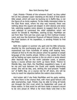 New York Evening Post
Capt. Pickels—“Pickels of the schooner Cluett,” as they called
him on the Labrador coast—standing on the deck of that stanch
little vessel, which will soon be bucking ice in Baffin Bay, is not
the figure of an Arctic explorer. To the mildly interested visitor to
the East River dock, where his ship was moored, there was
nothing about the square-set skipper in shirt sleeves and straw
hat, watching supplies come aboard, to suggest that he is the
man selected to command the relief expedition which will
search for Donald B. MacMillan, starting to-day. MacMillan set
out from New York just two years ago to find mythical Crocker
Land, and now the American Museum of Natural History, one of
the chief backers of his expedition, is sending Pickels to find
MacMillan.
Both the captain in summer city garb and his little schooner,
dwarfed by the overhanging pier, and not so different to the
unpracticed eye from hundreds of sailing craft loading here,
refused at first to fit into the picture which he painted in simple
language of the months ahead. Within a few weeks the Cluett
will be feeling out open reaches in the ice which is rarely absent
after Nachvak Bay, on the north Labrador coast, is passed,
laying a course almost due north up Davis Strait. Thence to
Melville Bay, near Etah, the MacMillan expedition’s base, it will
be nip and tuck between the Cluett and rapidly descending
winter. She will be late, and, skirting the ever-present “middle
ice” of Baffin Bay, on a course not far off shore, she will be
lucky to reach her objective before the waters close entirely.
And luckier still if she finds MacMillan and his party waiting.
For then there is the chance that, with more good fortune and
able seamanship, Capt. Pickels may be able to bring all hands
out through the thin crust which by September will cover all
those waters. In that event he will have made a season’s record
to be very proud of. What is far more likely—and that is the
 