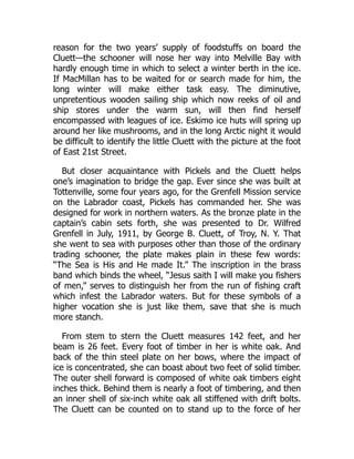 reason for the two years’ supply of foodstuffs on board the
Cluett—the schooner will nose her way into Melville Bay with
hardly enough time in which to select a winter berth in the ice.
If MacMillan has to be waited for or search made for him, the
long winter will make either task easy. The diminutive,
unpretentious wooden sailing ship which now reeks of oil and
ship stores under the warm sun, will then find herself
encompassed with leagues of ice. Eskimo ice huts will spring up
around her like mushrooms, and in the long Arctic night it would
be difficult to identify the little Cluett with the picture at the foot
of East 21st Street.
But closer acquaintance with Pickels and the Cluett helps
one’s imagination to bridge the gap. Ever since she was built at
Tottenville, some four years ago, for the Grenfell Mission service
on the Labrador coast, Pickels has commanded her. She was
designed for work in northern waters. As the bronze plate in the
captain’s cabin sets forth, she was presented to Dr. Wilfred
Grenfell in July, 1911, by George B. Cluett, of Troy, N. Y. That
she went to sea with purposes other than those of the ordinary
trading schooner, the plate makes plain in these few words:
“The Sea is His and He made It.” The inscription in the brass
band which binds the wheel, “Jesus saith I will make you fishers
of men,” serves to distinguish her from the run of fishing craft
which infest the Labrador waters. But for these symbols of a
higher vocation she is just like them, save that she is much
more stanch.
From stem to stern the Cluett measures 142 feet, and her
beam is 26 feet. Every foot of timber in her is white oak. And
back of the thin steel plate on her bows, where the impact of
ice is concentrated, she can boast about two feet of solid timber.
The outer shell forward is composed of white oak timbers eight
inches thick. Behind them is nearly a foot of timbering, and then
an inner shell of six-inch white oak all stiffened with drift bolts.
The Cluett can be counted on to stand up to the force of her
 