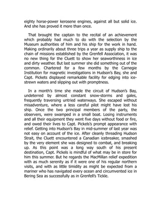 eighty horse-power kerosene engines, against all but solid ice.
And she has proved it more than once.
That brought the captain to the recital of an achievement
which probably had much to do with the selection by the
Museum authorities of him and his ship for the work in hand.
Making ordinarily about three trips a year as supply ship to the
chain of missions established by the Grenfell Association, it was
no new thing for the Cluett to show her seaworthiness in ice
and dirty weather. But last summer she did something out of the
common. Chartered for a few months by the Carnegie
Institution for magnetic investigations in Hudson’s Bay, she and
Capt. Pickets displayed remarkable facility for edging into ice-
strewn waters and slipping out with promptness.
In a month’s time she made the circuit of Hudson’s Bay,
undeterred by almost constant snow-storms and gales,
frequently traversing untried waterways. She escaped without
misadventure, where a less careful pilot might have lost his
ship. Once the two principal members of the party, the
observers, were swamped in a small boat. Losing instruments
and all their equipment they went five days without food or fire,
and owed their lives to Capt. Pickels’s prompt appearance with
relief. Getting into Hudson’s Bay in mid-summer of last year was
not easy on account of the ice. After cleanly threading Hudson
Strait, the Cluett encountered a Canadian icebreaker, smashed
by the very element she was designed to combat, and breaking
up. As this point was a long way south of his present
destination, Capt. Pickels is mindful of what may be in store for
him this summer. But he regards the MacMillan relief expedition
with as much serenity as if it were one of his regular northern
visits, and with as little timidity as might be expected from a
mariner who has navigated every ocean and circumvented ice in
Bering Sea as successfully as in Grenfell’s Tickle.
 