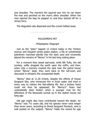 one shoulder. The moment the squirrel saw him he ran down
the tree and perched on the man’s other shoulder. When the
man opened the bag he popped in, and they started off for a
Jersey ferry.
The disgusted cats dispersed and the crowd melted away.
POLICEMEN’S PET
Philadelphia Telegraph
Just as the “joker” tapped 12 o’clock today in the Trenton
avenue and Dauphin street police station, a file of unhelmeted
patrolmen marched silently into the back yard and reverently
placed the remains of “Benny” in his last long resting place.
For a moment they stood sad-eyed, while Bill Tufts, the old
turnkey, softly dropped the earth upon the coffin, and then,
when only a memory marked the spot near the patrol house
where “Benny” slept, they went back to the roll-room and
discussed in whispers the unexpected death.
“Benny” died at 11.20 o’clock, despite the efforts of House
Sergeant Site, who immersed him in fresh water and tried in
every way to restore the fast-ebbing life. But a broken heart
could not thus be appeased, for “Benny’s” heart had
undoubtedly been broken when a younger rival for the
affections of the bluecoats turned up in the station house not
long ago.
Old age might also have contributed toward the death, for
“Benny” was 7½ years old, and his species never exist longer
than seven years, according to Street Sergeant Murdock, who is
well posted on the subject. “Benny” holds the record for age
 
