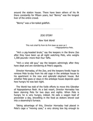around the station house. There have been others of his ilk
there constantly for fifteen years, but “Benny” was the longest
liver of the entire crowd.
“Benny” was a fan-tailed goldfish.
ZOO STORY
New York World
This rock shall fly from its firm base as soon as I.
—Hippopotamus Pete.
“He’s a pig-headed brute,” say the keepers in the Bronx Zoo
after they have been up all night watching Pete, who weighs
1,300 pounds—more than four Tafts.
“He’s a wise old guy,” say the keepers admiringly after they
have slept and are wondering at Pete’s sagacity.
Director Hornaday, of the Zoo, and the keepers fondly hope to
remove Pete to-day from his old cage in the antelope house to
his apartment in the new and splendid elephant house. But
whether Pete goes or stays in the antelope house depends upon
how hungry he was last night.
The World has told of the futile efforts to move this Gibraltar
of hippopotamus flesh. As a last resort, Director Hornaday has
been starving Pete for two days and nights. When Pete is
hungry he is very hungry, indeed. He eats a wagon load of
provender a day, shovelling in the food as stokers shovel coal
into a steamship’s furnace.
Taking advantage of this, Director Hornaday had placed in
Pete’s cage a “moving case,” a very strong box big enough to
 