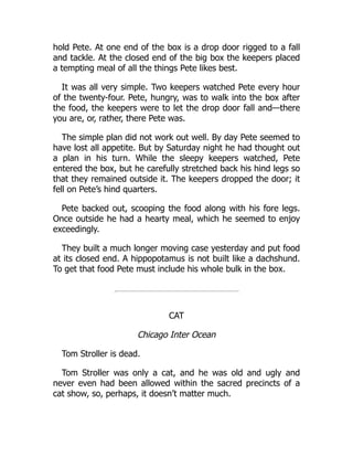 hold Pete. At one end of the box is a drop door rigged to a fall
and tackle. At the closed end of the big box the keepers placed
a tempting meal of all the things Pete likes best.
It was all very simple. Two keepers watched Pete every hour
of the twenty-four. Pete, hungry, was to walk into the box after
the food, the keepers were to let the drop door fall and—there
you are, or, rather, there Pete was.
The simple plan did not work out well. By day Pete seemed to
have lost all appetite. But by Saturday night he had thought out
a plan in his turn. While the sleepy keepers watched, Pete
entered the box, but he carefully stretched back his hind legs so
that they remained outside it. The keepers dropped the door; it
fell on Pete’s hind quarters.
Pete backed out, scooping the food along with his fore legs.
Once outside he had a hearty meal, which he seemed to enjoy
exceedingly.
They built a much longer moving case yesterday and put food
at its closed end. A hippopotamus is not built like a dachshund.
To get that food Pete must include his whole bulk in the box.
CAT
Chicago Inter Ocean
Tom Stroller is dead.
Tom Stroller was only a cat, and he was old and ugly and
never even had been allowed within the sacred precincts of a
cat show, so, perhaps, it doesn’t matter much.
 