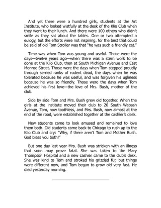 And yet there were a hundred girls, students at the Art
Institute, who looked wistfully at the desk of the Klio Club when
they went to their lunch. And there were 100 others who didn’t
smile as they sat about the tables. One or two attempted a
eulogy, but the efforts were not inspiring, for the best that could
be said of old Tom Stroller was that “he was such a friendly cat.”
Time was when Tom was young and useful. Those were the
days—twelve years ago—when there was a stern work to be
done at the Klio Club, then at South Michigan Avenue and East
Monroe Street. Those were the days when Tom stepped proudly
through serried ranks of rodent dead, the days when he was
tolerated because he was useful, and was forgiven his ugliness
because he was so friendly. Those were the days when Tom
achieved his first love—the love of Mrs. Bush, mother of the
club.
Side by side Tom and Mrs. Bush grew old together. When the
girls at the institute moved their club to 26 South Wabash
Avenue, Tom, now toothless, and Mrs. Bush, now almost at the
end of the road, were established together at the cashier’s desk.
New students came to look amused and remained to love
them both. Old students came back to Chicago to rush up to the
Klio Club and cry: “Why, if there aren’t Tom and Mother Bush.
God bless you both!”
But one day last year Mrs. Bush was stricken with an illness
that soon may prove fatal. She was taken to the Mary
Thompson Hospital and a new cashier came to the club’s desk.
She was kind to Tom and stroked his grizzled fur, but things
were different now, and Tom began to grow old very fast. He
died yesterday morning.
 