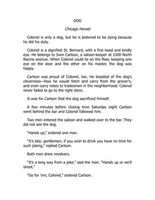 DOG
Chicago Herald
Colonel is only a dog, but he is believed to be dying because
he did his duty.
Colonel is a dignified St. Bernard, with a fine head and kindly
eye. He belongs to Sven Carlson, a saloon-keeper at 3300 North
Racine avenue. When Colonel could lie on the floor, keeping one
eye on the door and the other on his master, the dog was
happy.
Carlson was proud of Colonel, too. He boasted of the dog’s
cleverness—how he would fetch and carry from the grocer’s,
and even carry notes to tradesmen in the neighborhood. Colonel
never failed to go to the right store.
It was for Carlson that the dog sacrificed himself.
A few minutes before closing time Saturday night Carlson
went behind the bar and Colonel followed him.
Two men entered the saloon and walked over to the bar. They
did not see the dog.
“Hands up,” ordered one man.
“It’s late, gentlemen; if you wish to drink you have no time for
such joking,” replied Carlson.
Both men drew revolvers.
“It’s a long way from a joke,” said the man. “Hands up or we’ll
shoot.”
“Go for ’em, Colonel,” ordered Carlson.
 