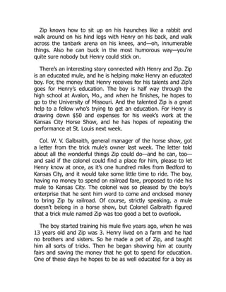 Zip knows how to sit up on his haunches like a rabbit and
walk around on his hind legs with Henry on his back, and walk
across the tanbark arena on his knees, and—oh, innumerable
things. Also he can buck in the most humorous way—you’re
quite sure nobody but Henry could stick on.
There’s an interesting story connected with Henry and Zip. Zip
is an educated mule, and he is helping make Henry an educated
boy. For, the money that Henry receives for his talents and Zip’s
goes for Henry’s education. The boy is half way through the
high school at Avalon, Mo., and when he finishes, he hopes to
go to the University of Missouri. And the talented Zip is a great
help to a fellow who’s trying to get an education. For Henry is
drawing down $50 and expenses for his week’s work at the
Kansas City Horse Show, and he has hopes of repeating the
performance at St. Louis next week.
Col. W. V. Galbraith, general manager of the horse show, got
a letter from the trick mule’s owner last week. The letter told
about all the wonderful things Zip could do—and he can, too—
and said if the colonel could find a place for him, please to let
Henry know at once, as it’s one hundred miles from Bedford to
Kansas City, and it would take some little time to ride. The boy,
having no money to spend on railroad fare, proposed to ride his
mule to Kansas City. The colonel was so pleased by the boy’s
enterprise that he sent him word to come and enclosed money
to bring Zip by railroad. Of course, strictly speaking, a mule
doesn’t belong in a horse show, but Colonel Galbraith figured
that a trick mule named Zip was too good a bet to overlook.
The boy started training his mule five years ago, when he was
13 years old and Zip was 3. Henry lived on a farm and he had
no brothers and sisters. So he made a pet of Zip, and taught
him all sorts of tricks. Then he began showing him at county
fairs and saving the money that he got to spend for education.
One of these days he hopes to be as well educated for a boy as
 