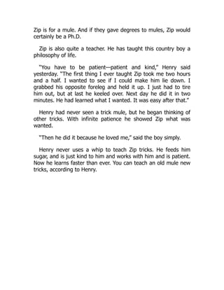 Zip is for a mule. And if they gave degrees to mules, Zip would
certainly be a Ph.D.
Zip is also quite a teacher. He has taught this country boy a
philosophy of life.
“You have to be patient—patient and kind,” Henry said
yesterday. “The first thing I ever taught Zip took me two hours
and a half. I wanted to see if I could make him lie down. I
grabbed his opposite foreleg and held it up. I just had to tire
him out, but at last he keeled over. Next day he did it in two
minutes. He had learned what I wanted. It was easy after that.”
Henry had never seen a trick mule, but he began thinking of
other tricks. With infinite patience he showed Zip what was
wanted.
“Then he did it because he loved me,” said the boy simply.
Henry never uses a whip to teach Zip tricks. He feeds him
sugar, and is just kind to him and works with him and is patient.
Now he learns faster than ever. You can teach an old mule new
tricks, according to Henry.
 