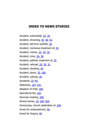 INDEX TO NEWS STORIES
Accident, automobile, 23, 24.
Accident, drowning, 39, 40, 42.
Accident, fall from scaffold, 39.
Accident, humorous treatment of, 25.
Accident, marine, 32, 34, 35.
Accident, mine, 36, 38.
Accident, pathetic treatment of, 25.
Accident, railroad, 29, 30, 31.
Accident, shooting, 42.
Accident, storm, 35, 196.
Accident, subway, 26.
Accidents, 22–44.
Addresses, 127–131.
Adoption of child, 100.
Agricultural fair, 143.
Alumnae meeting, 228.
Animal stories, 19, 256–259.
Anniversary, church celebration of, 228.
Arrest for embezzlement, 50.
Arrest for forgery, 49.
 