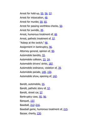 Arrest for hold-up, 55, 56, 57.
Arrest for intoxication, 48.
Arrest for murder, 59, 65.
Arrest for passing worthless checks, 50.
Arrest for swindle, 49.
Arrest, humorous treatment of, 48.
Arrest, pathetic treatment of, 57.
“Asleep at the switch,” 48.
Assignment in bankruptcy, 96.
Attorney general, opinion of, 90.
Automobile bandits, 55.
Automobile collision, 23, 24.
Automobile drivers’ strike, 187.
Automobile ordinance, violation of, 78.
Automobile parade, 149, 150.
Automobile show, opening of, 142.
Bandit, automobile, 55.
Bandit, pathetic story of, 57.
Bandit, street car, 57.
Bankruptcy case, 95, 96.
Banquet, 157.
Baseball, 212–216.
Baseball game, humorous treatment of, 215.
Bazaar, charity, 230.
 