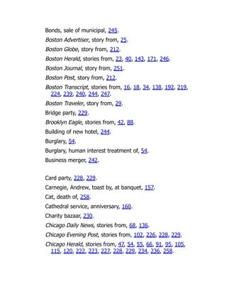 Bonds, sale of municipal, 245.
Boston Advertiser, story from, 25.
Boston Globe, story from, 212.
Boston Herald, stories from, 23, 40, 143, 171, 246.
Boston Journal, story from, 251.
Boston Post, story from, 212.
Boston Transcript, stories from, 16, 18, 34, 138, 192, 219,
224, 239, 240, 244, 247.
Boston Traveler, story from, 29.
Bridge party, 229.
Brooklyn Eagle, stories from, 42, 88.
Building of new hotel, 244.
Burglary, 54.
Burglary, human interest treatment of, 54.
Business merger, 242.
Card party, 228, 229.
Carnegie, Andrew, toast by, at banquet, 157.
Cat, death of, 258.
Cathedral service, anniversary, 160.
Charity bazaar, 230.
Chicago Daily News, stories from, 68, 136.
Chicago Evening Post, stories from, 102, 226, 228, 229.
Chicago Herald, stories from, 47, 54, 55, 66, 91, 95, 105,
115, 120, 222, 223, 227, 228, 229, 234, 236, 258.
 
