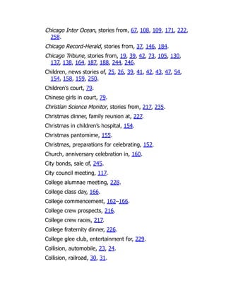 Chicago Inter Ocean, stories from, 67, 108, 109, 171, 222,
258.
Chicago Record-Herald, stories from, 37, 146, 184.
Chicago Tribune, stories from, 19, 39, 42, 73, 105, 130,
137, 138, 164, 187, 188, 244, 246.
Children, news stories of, 25, 26, 39, 41, 42, 43, 47, 54,
154, 158, 159, 250.
Children’s court, 79.
Chinese girls in court, 79.
Christian Science Monitor, stories from, 217, 235.
Christmas dinner, family reunion at, 227.
Christmas in children’s hospital, 154.
Christmas pantomime, 155.
Christmas, preparations for celebrating, 152.
Church, anniversary celebration in, 160.
City bonds, sale of, 245.
City council meeting, 117.
College alumnae meeting, 228.
College class day, 166.
College commencement, 162–166.
College crew prospects, 216.
College crew races, 217.
College fraternity dinner, 226.
College glee club, entertainment for, 229.
Collision, automobile, 23, 24.
Collision, railroad, 30, 31.
 